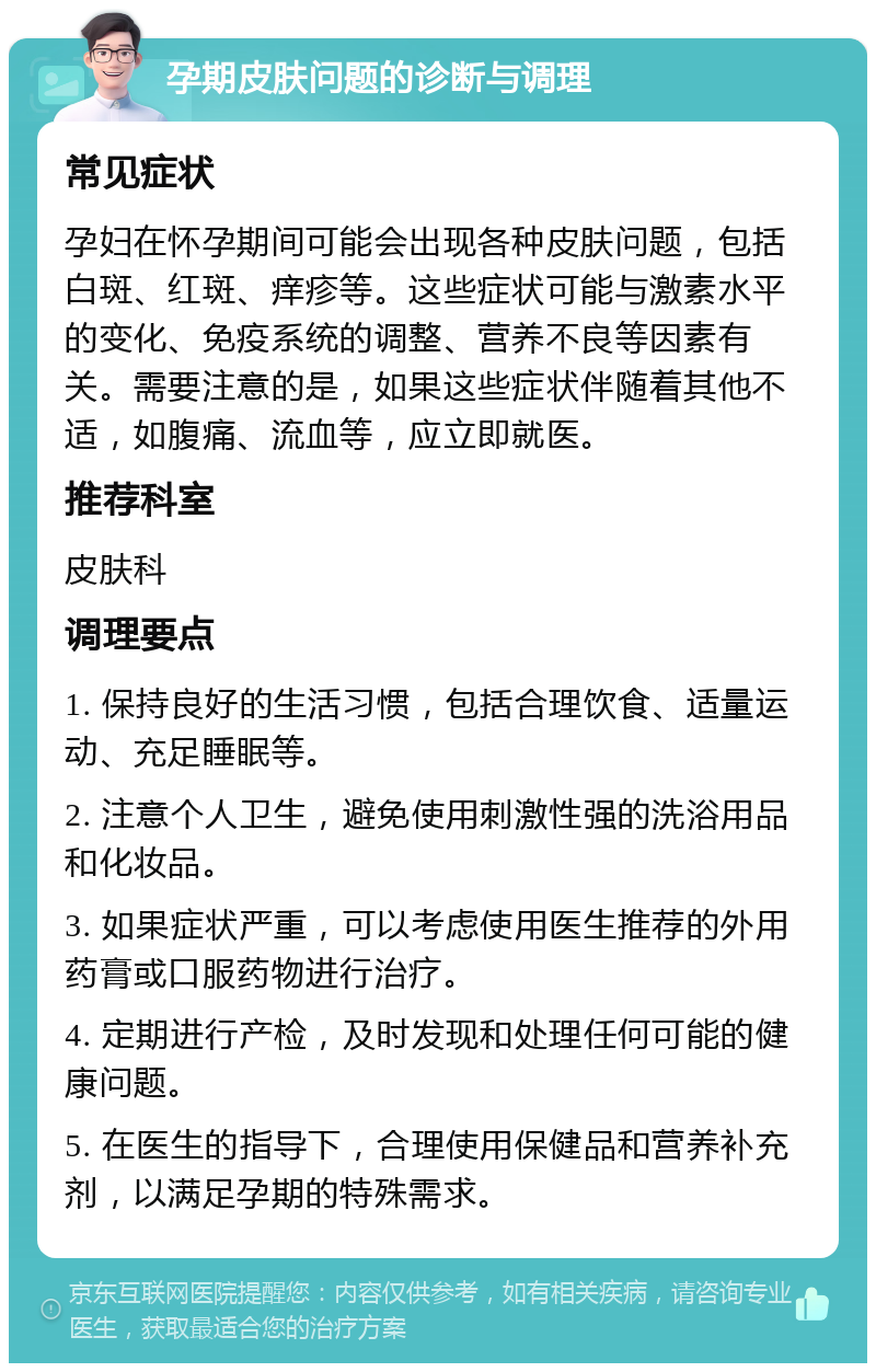 孕期皮肤问题的诊断与调理 常见症状 孕妇在怀孕期间可能会出现各种皮肤问题，包括白斑、红斑、痒疹等。这些症状可能与激素水平的变化、免疫系统的调整、营养不良等因素有关。需要注意的是，如果这些症状伴随着其他不适，如腹痛、流血等，应立即就医。 推荐科室 皮肤科 调理要点 1. 保持良好的生活习惯，包括合理饮食、适量运动、充足睡眠等。 2. 注意个人卫生，避免使用刺激性强的洗浴用品和化妆品。 3. 如果症状严重，可以考虑使用医生推荐的外用药膏或口服药物进行治疗。 4. 定期进行产检，及时发现和处理任何可能的健康问题。 5. 在医生的指导下，合理使用保健品和营养补充剂，以满足孕期的特殊需求。