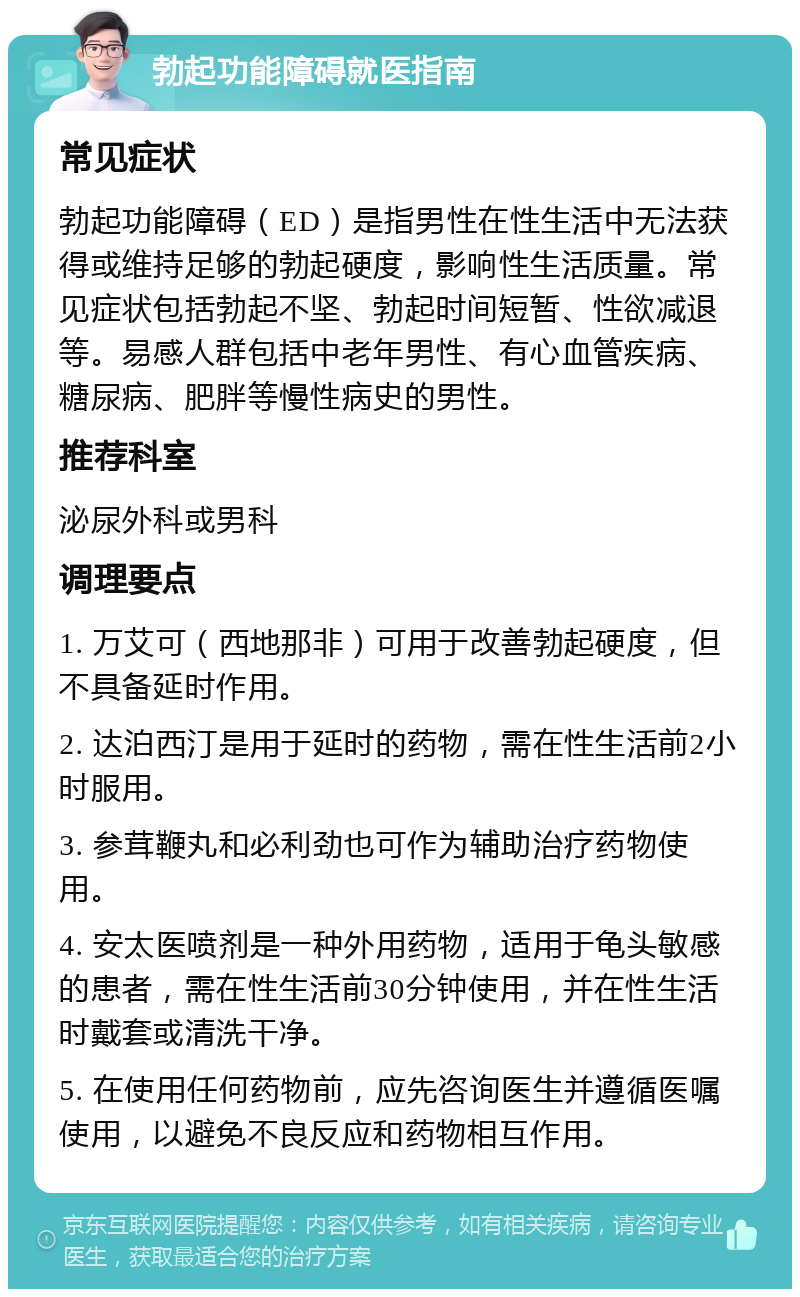 勃起功能障碍就医指南 常见症状 勃起功能障碍（ED）是指男性在性生活中无法获得或维持足够的勃起硬度，影响性生活质量。常见症状包括勃起不坚、勃起时间短暂、性欲减退等。易感人群包括中老年男性、有心血管疾病、糖尿病、肥胖等慢性病史的男性。 推荐科室 泌尿外科或男科 调理要点 1. 万艾可（西地那非）可用于改善勃起硬度，但不具备延时作用。 2. 达泊西汀是用于延时的药物，需在性生活前2小时服用。 3. 参茸鞭丸和必利劲也可作为辅助治疗药物使用。 4. 安太医喷剂是一种外用药物，适用于龟头敏感的患者，需在性生活前30分钟使用，并在性生活时戴套或清洗干净。 5. 在使用任何药物前，应先咨询医生并遵循医嘱使用，以避免不良反应和药物相互作用。