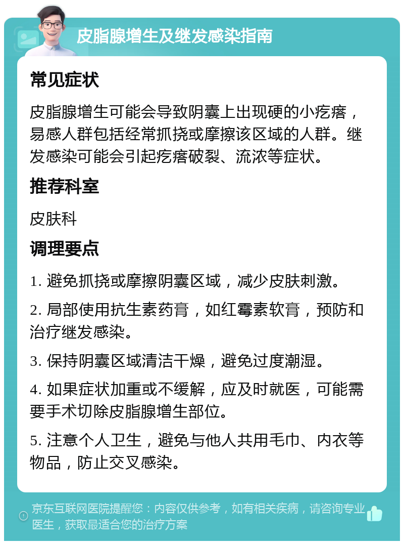 皮脂腺增生及继发感染指南 常见症状 皮脂腺增生可能会导致阴囊上出现硬的小疙瘩，易感人群包括经常抓挠或摩擦该区域的人群。继发感染可能会引起疙瘩破裂、流浓等症状。 推荐科室 皮肤科 调理要点 1. 避免抓挠或摩擦阴囊区域，减少皮肤刺激。 2. 局部使用抗生素药膏，如红霉素软膏，预防和治疗继发感染。 3. 保持阴囊区域清洁干燥，避免过度潮湿。 4. 如果症状加重或不缓解，应及时就医，可能需要手术切除皮脂腺增生部位。 5. 注意个人卫生，避免与他人共用毛巾、内衣等物品，防止交叉感染。