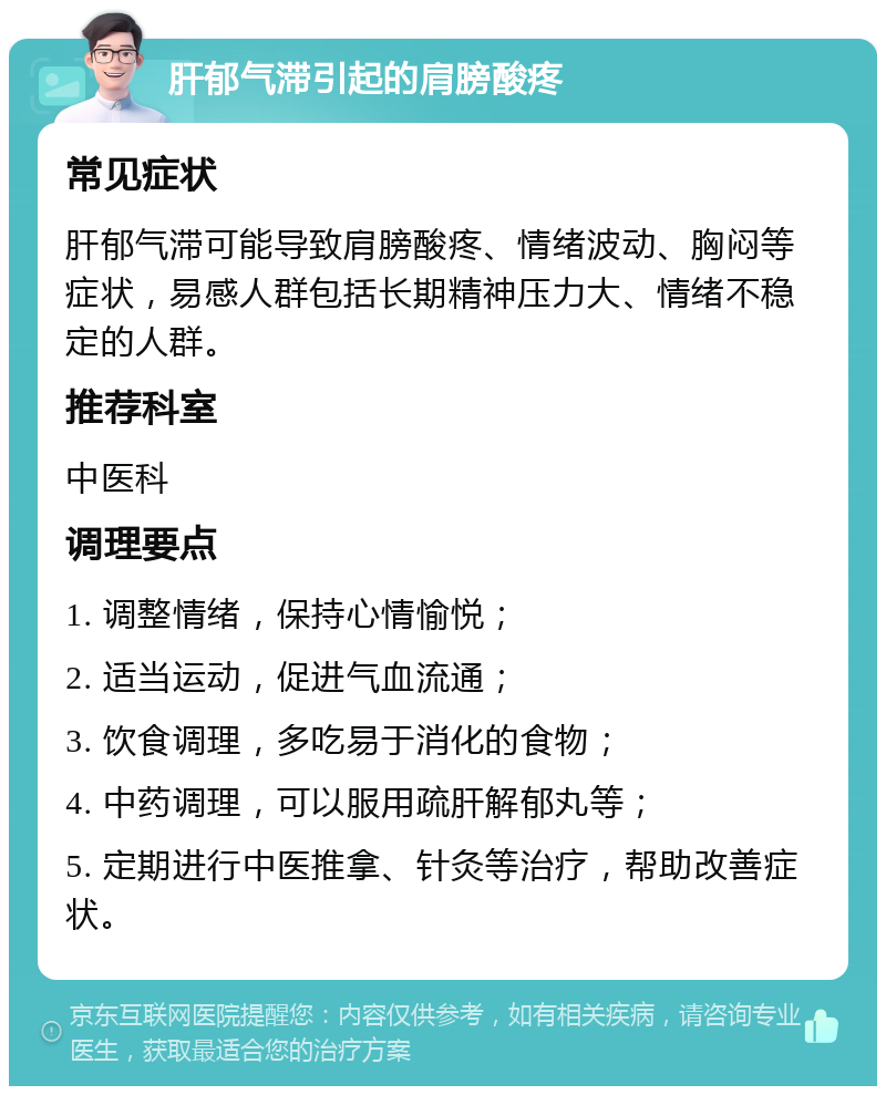 肝郁气滞引起的肩膀酸疼 常见症状 肝郁气滞可能导致肩膀酸疼、情绪波动、胸闷等症状，易感人群包括长期精神压力大、情绪不稳定的人群。 推荐科室 中医科 调理要点 1. 调整情绪，保持心情愉悦； 2. 适当运动，促进气血流通； 3. 饮食调理，多吃易于消化的食物； 4. 中药调理，可以服用疏肝解郁丸等； 5. 定期进行中医推拿、针灸等治疗，帮助改善症状。