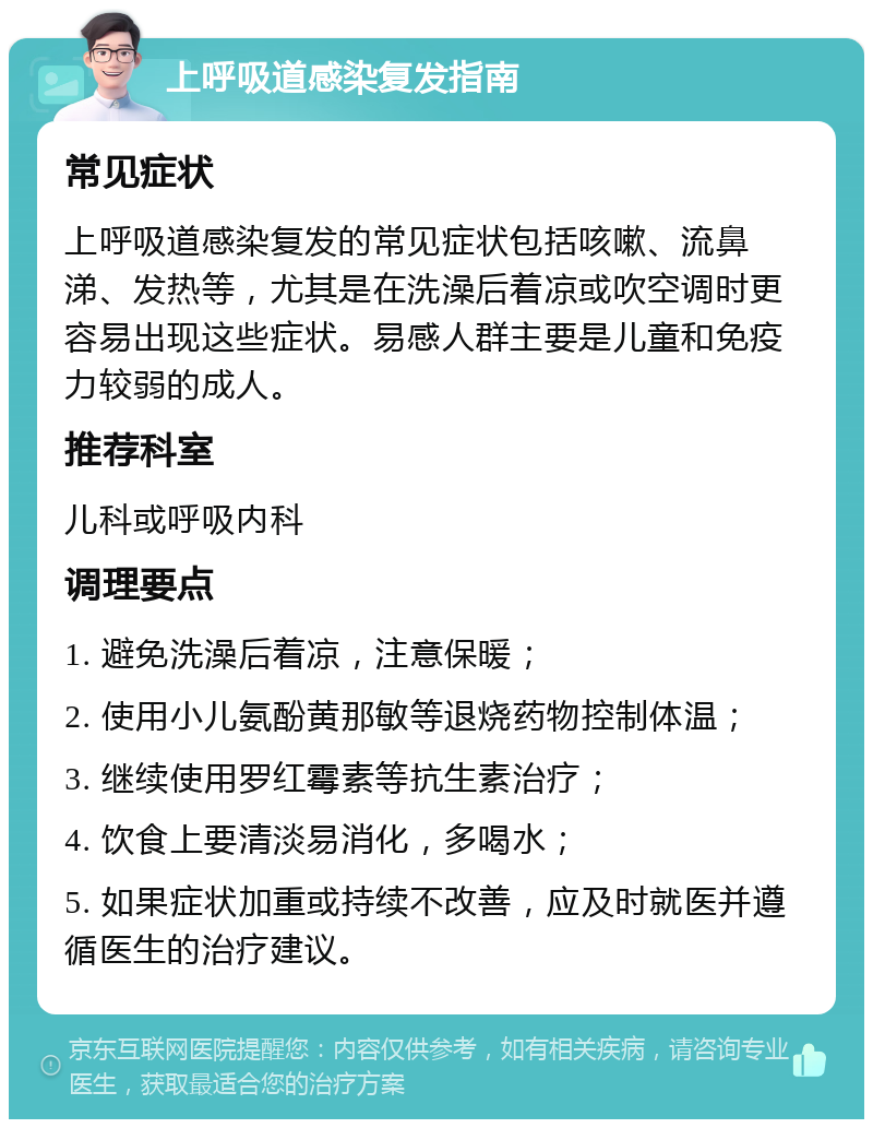 上呼吸道感染复发指南 常见症状 上呼吸道感染复发的常见症状包括咳嗽、流鼻涕、发热等，尤其是在洗澡后着凉或吹空调时更容易出现这些症状。易感人群主要是儿童和免疫力较弱的成人。 推荐科室 儿科或呼吸内科 调理要点 1. 避免洗澡后着凉，注意保暖； 2. 使用小儿氨酚黄那敏等退烧药物控制体温； 3. 继续使用罗红霉素等抗生素治疗； 4. 饮食上要清淡易消化，多喝水； 5. 如果症状加重或持续不改善，应及时就医并遵循医生的治疗建议。