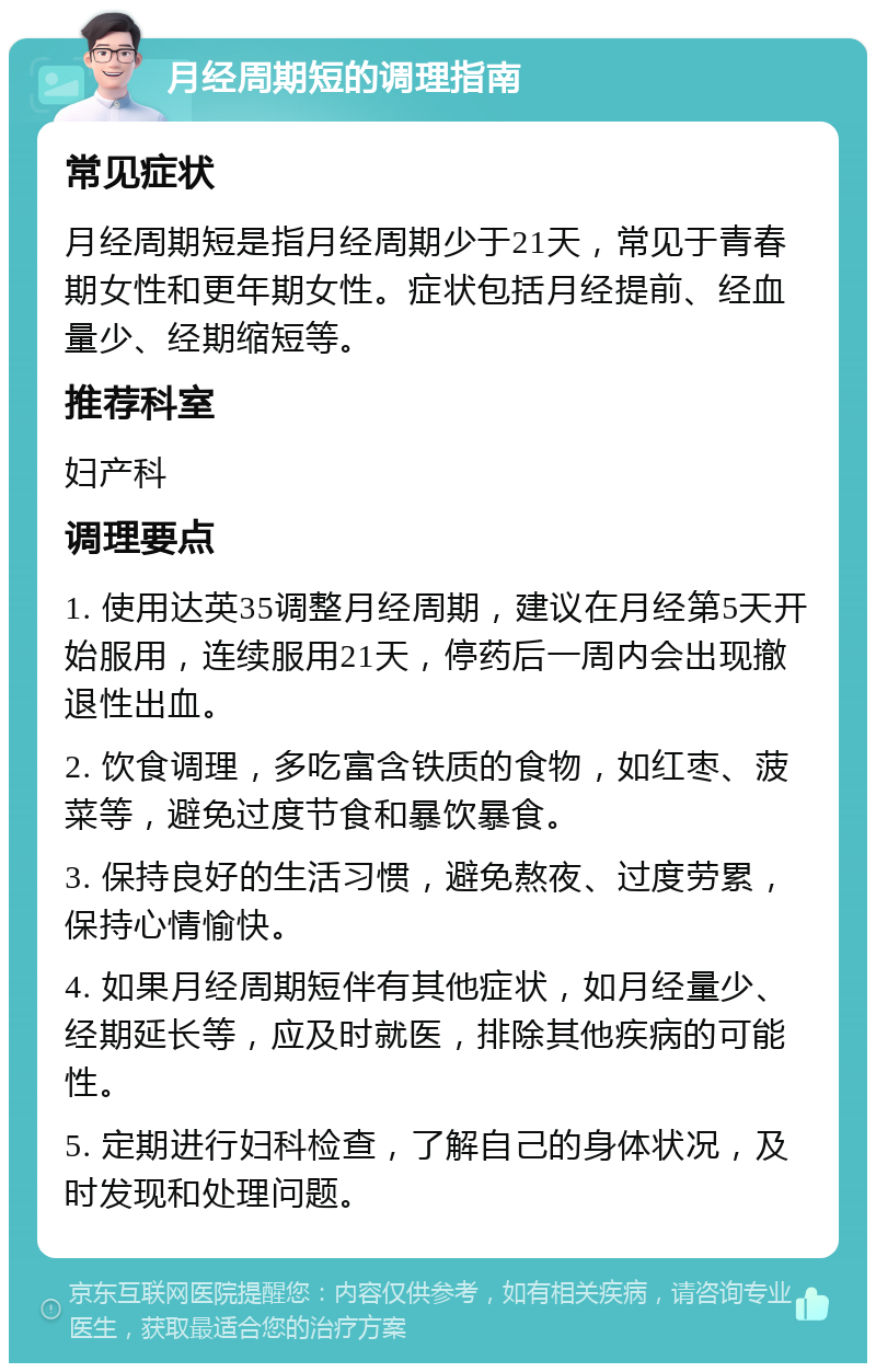 月经周期短的调理指南 常见症状 月经周期短是指月经周期少于21天，常见于青春期女性和更年期女性。症状包括月经提前、经血量少、经期缩短等。 推荐科室 妇产科 调理要点 1. 使用达英35调整月经周期，建议在月经第5天开始服用，连续服用21天，停药后一周内会出现撤退性出血。 2. 饮食调理，多吃富含铁质的食物，如红枣、菠菜等，避免过度节食和暴饮暴食。 3. 保持良好的生活习惯，避免熬夜、过度劳累，保持心情愉快。 4. 如果月经周期短伴有其他症状，如月经量少、经期延长等，应及时就医，排除其他疾病的可能性。 5. 定期进行妇科检查，了解自己的身体状况，及时发现和处理问题。