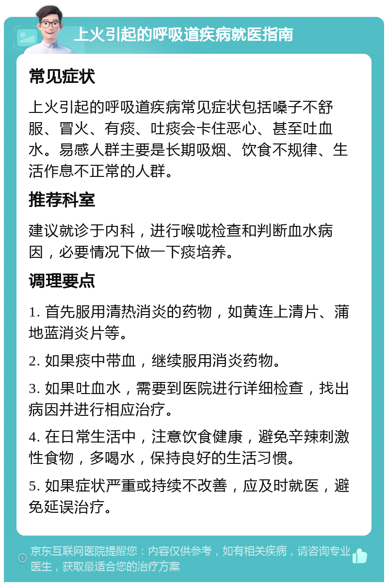 上火引起的呼吸道疾病就医指南 常见症状 上火引起的呼吸道疾病常见症状包括嗓子不舒服、冒火、有痰、吐痰会卡住恶心、甚至吐血水。易感人群主要是长期吸烟、饮食不规律、生活作息不正常的人群。 推荐科室 建议就诊于内科，进行喉咙检查和判断血水病因，必要情况下做一下痰培养。 调理要点 1. 首先服用清热消炎的药物，如黄连上清片、蒲地蓝消炎片等。 2. 如果痰中带血，继续服用消炎药物。 3. 如果吐血水，需要到医院进行详细检查，找出病因并进行相应治疗。 4. 在日常生活中，注意饮食健康，避免辛辣刺激性食物，多喝水，保持良好的生活习惯。 5. 如果症状严重或持续不改善，应及时就医，避免延误治疗。