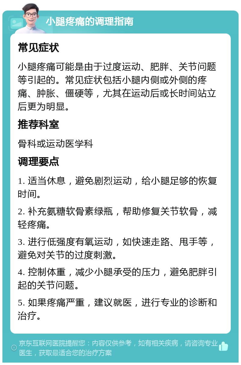 小腿疼痛的调理指南 常见症状 小腿疼痛可能是由于过度运动、肥胖、关节问题等引起的。常见症状包括小腿内侧或外侧的疼痛、肿胀、僵硬等，尤其在运动后或长时间站立后更为明显。 推荐科室 骨科或运动医学科 调理要点 1. 适当休息，避免剧烈运动，给小腿足够的恢复时间。 2. 补充氨糖软骨素绿瓶，帮助修复关节软骨，减轻疼痛。 3. 进行低强度有氧运动，如快速走路、甩手等，避免对关节的过度刺激。 4. 控制体重，减少小腿承受的压力，避免肥胖引起的关节问题。 5. 如果疼痛严重，建议就医，进行专业的诊断和治疗。