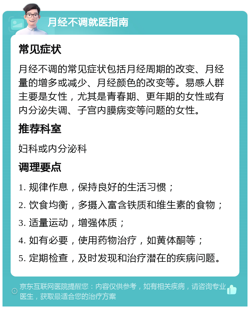 月经不调就医指南 常见症状 月经不调的常见症状包括月经周期的改变、月经量的增多或减少、月经颜色的改变等。易感人群主要是女性，尤其是青春期、更年期的女性或有内分泌失调、子宫内膜病变等问题的女性。 推荐科室 妇科或内分泌科 调理要点 1. 规律作息，保持良好的生活习惯； 2. 饮食均衡，多摄入富含铁质和维生素的食物； 3. 适量运动，增强体质； 4. 如有必要，使用药物治疗，如黄体酮等； 5. 定期检查，及时发现和治疗潜在的疾病问题。