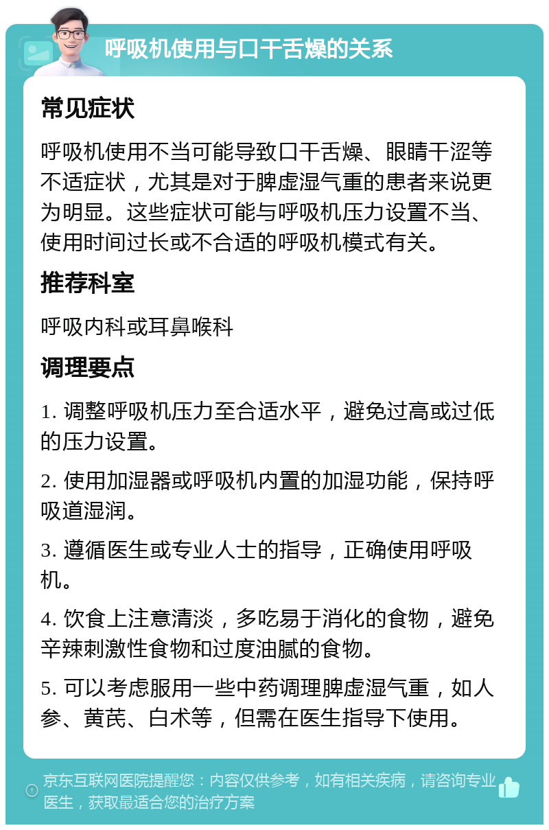 呼吸机使用与口干舌燥的关系 常见症状 呼吸机使用不当可能导致口干舌燥、眼睛干涩等不适症状，尤其是对于脾虚湿气重的患者来说更为明显。这些症状可能与呼吸机压力设置不当、使用时间过长或不合适的呼吸机模式有关。 推荐科室 呼吸内科或耳鼻喉科 调理要点 1. 调整呼吸机压力至合适水平，避免过高或过低的压力设置。 2. 使用加湿器或呼吸机内置的加湿功能，保持呼吸道湿润。 3. 遵循医生或专业人士的指导，正确使用呼吸机。 4. 饮食上注意清淡，多吃易于消化的食物，避免辛辣刺激性食物和过度油腻的食物。 5. 可以考虑服用一些中药调理脾虚湿气重，如人参、黄芪、白术等，但需在医生指导下使用。