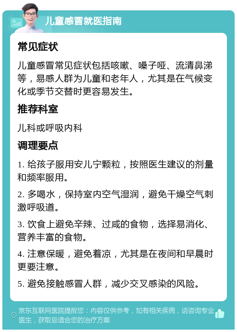 儿童感冒就医指南 常见症状 儿童感冒常见症状包括咳嗽、嗓子哑、流清鼻涕等，易感人群为儿童和老年人，尤其是在气候变化或季节交替时更容易发生。 推荐科室 儿科或呼吸内科 调理要点 1. 给孩子服用安儿宁颗粒，按照医生建议的剂量和频率服用。 2. 多喝水，保持室内空气湿润，避免干燥空气刺激呼吸道。 3. 饮食上避免辛辣、过咸的食物，选择易消化、营养丰富的食物。 4. 注意保暖，避免着凉，尤其是在夜间和早晨时更要注意。 5. 避免接触感冒人群，减少交叉感染的风险。