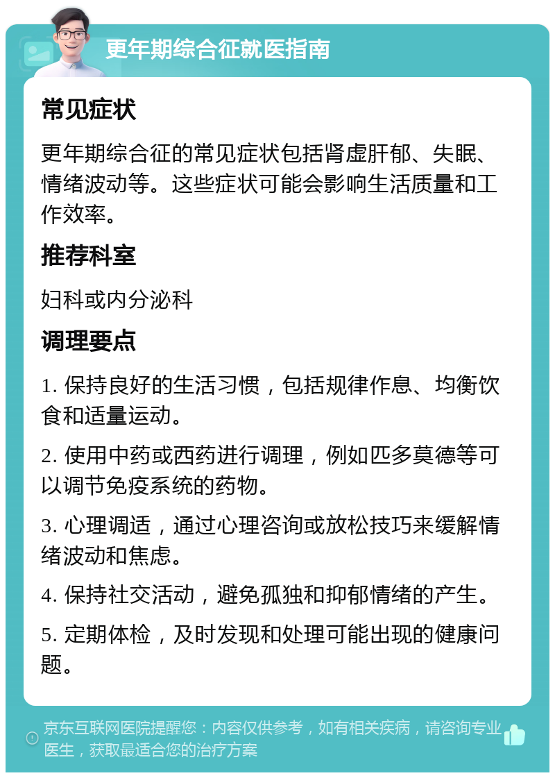 更年期综合征就医指南 常见症状 更年期综合征的常见症状包括肾虚肝郁、失眠、情绪波动等。这些症状可能会影响生活质量和工作效率。 推荐科室 妇科或内分泌科 调理要点 1. 保持良好的生活习惯，包括规律作息、均衡饮食和适量运动。 2. 使用中药或西药进行调理，例如匹多莫德等可以调节免疫系统的药物。 3. 心理调适，通过心理咨询或放松技巧来缓解情绪波动和焦虑。 4. 保持社交活动，避免孤独和抑郁情绪的产生。 5. 定期体检，及时发现和处理可能出现的健康问题。