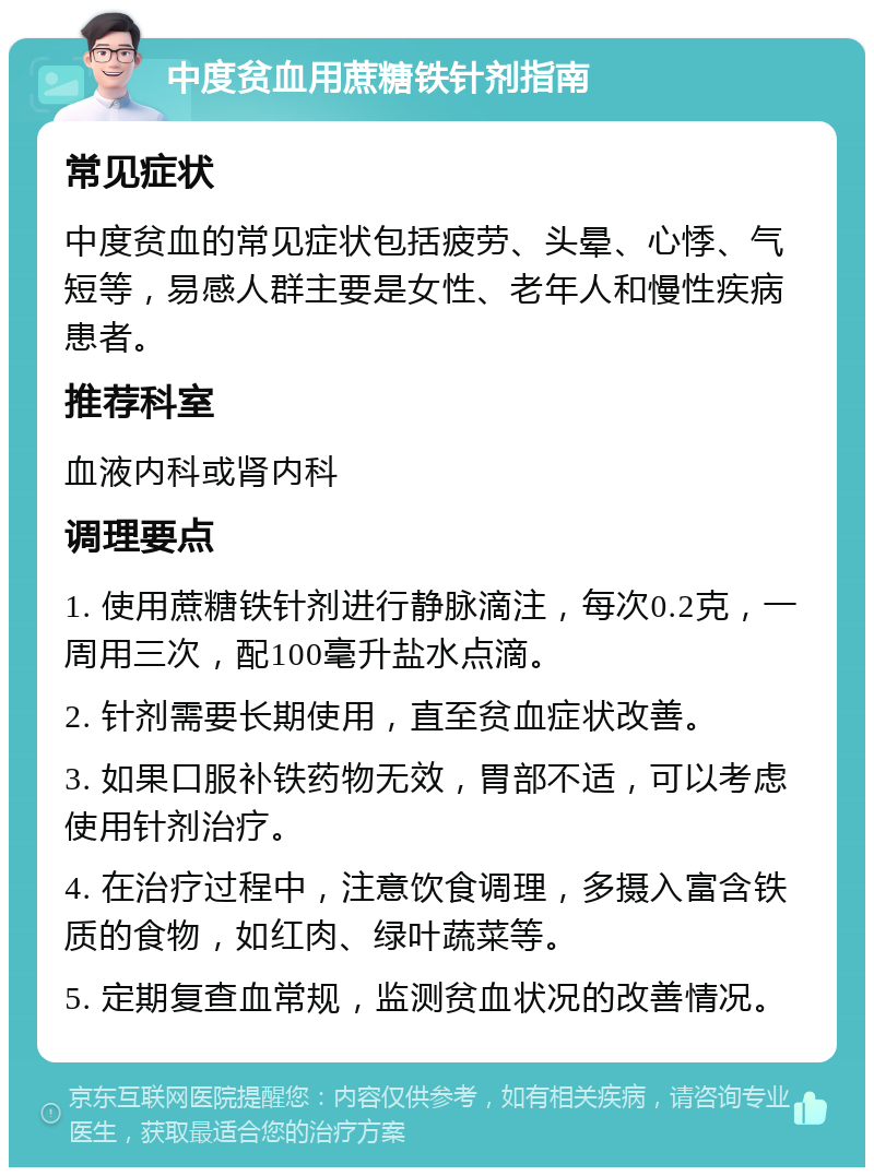 中度贫血用蔗糖铁针剂指南 常见症状 中度贫血的常见症状包括疲劳、头晕、心悸、气短等，易感人群主要是女性、老年人和慢性疾病患者。 推荐科室 血液内科或肾内科 调理要点 1. 使用蔗糖铁针剂进行静脉滴注，每次0.2克，一周用三次，配100毫升盐水点滴。 2. 针剂需要长期使用，直至贫血症状改善。 3. 如果口服补铁药物无效，胃部不适，可以考虑使用针剂治疗。 4. 在治疗过程中，注意饮食调理，多摄入富含铁质的食物，如红肉、绿叶蔬菜等。 5. 定期复查血常规，监测贫血状况的改善情况。