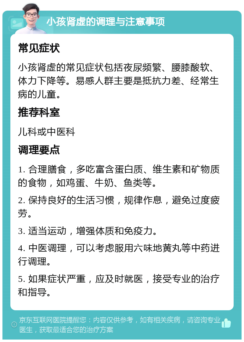 小孩肾虚的调理与注意事项 常见症状 小孩肾虚的常见症状包括夜尿频繁、腰膝酸软、体力下降等。易感人群主要是抵抗力差、经常生病的儿童。 推荐科室 儿科或中医科 调理要点 1. 合理膳食，多吃富含蛋白质、维生素和矿物质的食物，如鸡蛋、牛奶、鱼类等。 2. 保持良好的生活习惯，规律作息，避免过度疲劳。 3. 适当运动，增强体质和免疫力。 4. 中医调理，可以考虑服用六味地黄丸等中药进行调理。 5. 如果症状严重，应及时就医，接受专业的治疗和指导。