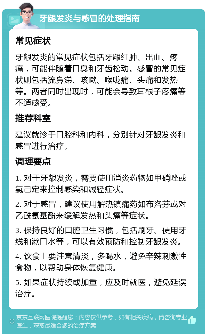 牙龈发炎与感冒的处理指南 常见症状 牙龈发炎的常见症状包括牙龈红肿、出血、疼痛，可能伴随着口臭和牙齿松动。感冒的常见症状则包括流鼻涕、咳嗽、喉咙痛、头痛和发热等。两者同时出现时，可能会导致耳根子疼痛等不适感受。 推荐科室 建议就诊于口腔科和内科，分别针对牙龈发炎和感冒进行治疗。 调理要点 1. 对于牙龈发炎，需要使用消炎药物如甲硝唑或氯己定来控制感染和减轻症状。 2. 对于感冒，建议使用解热镇痛药如布洛芬或对乙酰氨基酚来缓解发热和头痛等症状。 3. 保持良好的口腔卫生习惯，包括刷牙、使用牙线和漱口水等，可以有效预防和控制牙龈发炎。 4. 饮食上要注意清淡，多喝水，避免辛辣刺激性食物，以帮助身体恢复健康。 5. 如果症状持续或加重，应及时就医，避免延误治疗。