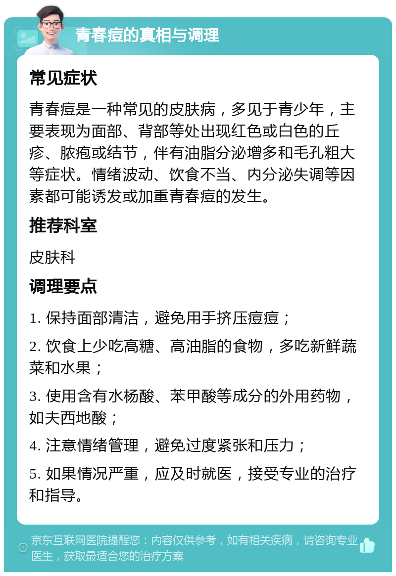 青春痘的真相与调理 常见症状 青春痘是一种常见的皮肤病，多见于青少年，主要表现为面部、背部等处出现红色或白色的丘疹、脓疱或结节，伴有油脂分泌增多和毛孔粗大等症状。情绪波动、饮食不当、内分泌失调等因素都可能诱发或加重青春痘的发生。 推荐科室 皮肤科 调理要点 1. 保持面部清洁，避免用手挤压痘痘； 2. 饮食上少吃高糖、高油脂的食物，多吃新鲜蔬菜和水果； 3. 使用含有水杨酸、苯甲酸等成分的外用药物，如夫西地酸； 4. 注意情绪管理，避免过度紧张和压力； 5. 如果情况严重，应及时就医，接受专业的治疗和指导。