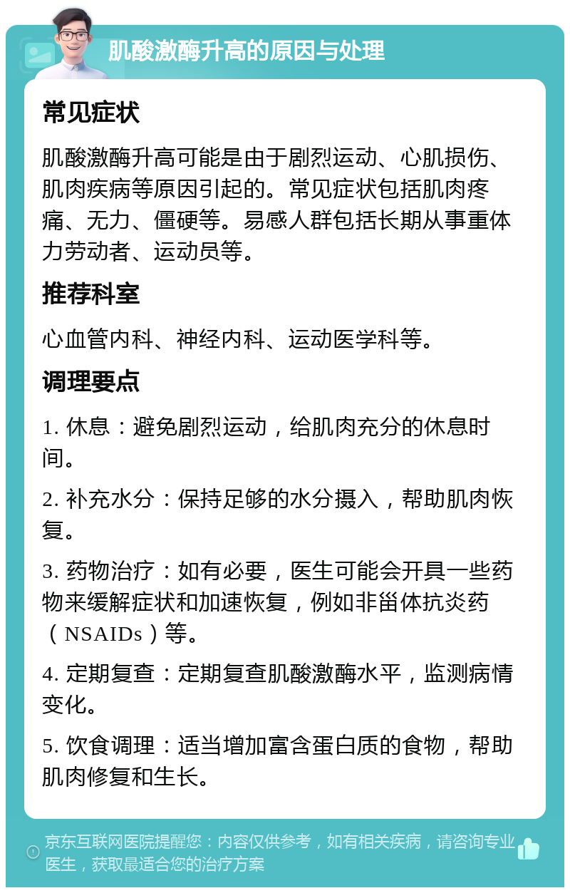 肌酸激酶升高的原因与处理 常见症状 肌酸激酶升高可能是由于剧烈运动、心肌损伤、肌肉疾病等原因引起的。常见症状包括肌肉疼痛、无力、僵硬等。易感人群包括长期从事重体力劳动者、运动员等。 推荐科室 心血管内科、神经内科、运动医学科等。 调理要点 1. 休息：避免剧烈运动，给肌肉充分的休息时间。 2. 补充水分：保持足够的水分摄入，帮助肌肉恢复。 3. 药物治疗：如有必要，医生可能会开具一些药物来缓解症状和加速恢复，例如非甾体抗炎药（NSAIDs）等。 4. 定期复查：定期复查肌酸激酶水平，监测病情变化。 5. 饮食调理：适当增加富含蛋白质的食物，帮助肌肉修复和生长。