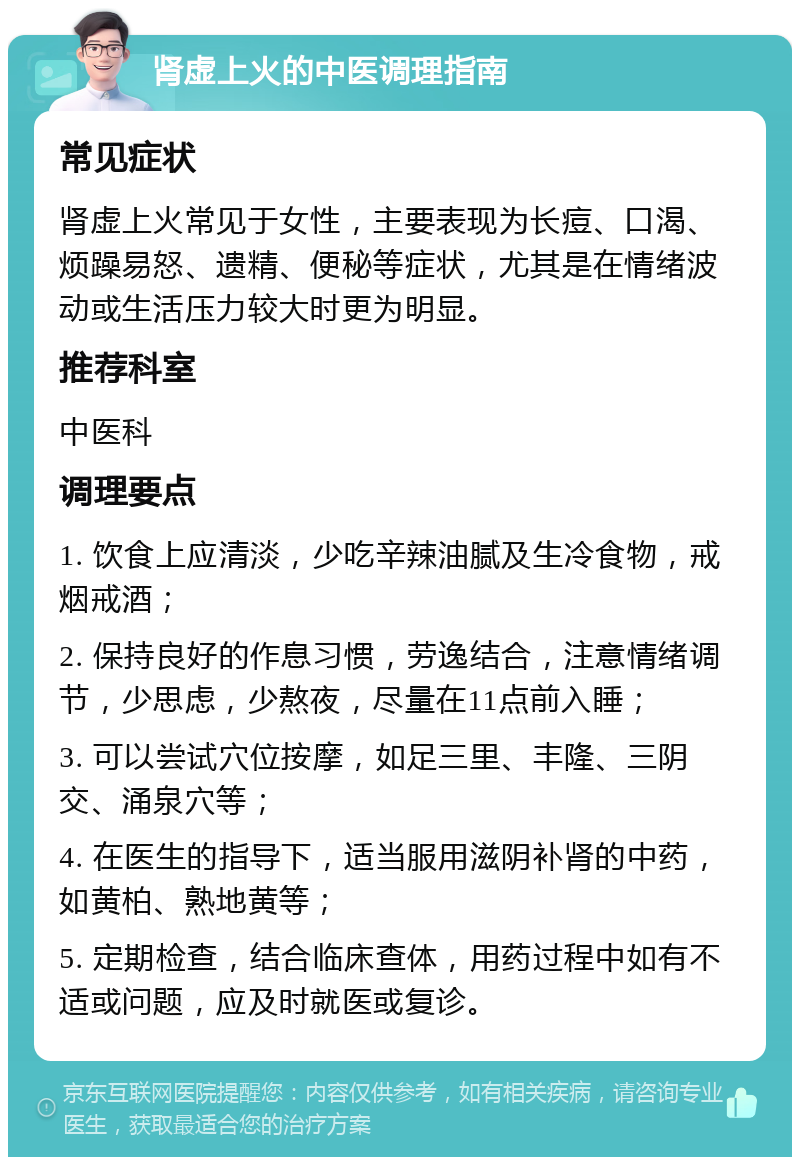 肾虚上火的中医调理指南 常见症状 肾虚上火常见于女性，主要表现为长痘、口渴、烦躁易怒、遗精、便秘等症状，尤其是在情绪波动或生活压力较大时更为明显。 推荐科室 中医科 调理要点 1. 饮食上应清淡，少吃辛辣油腻及生冷食物，戒烟戒酒； 2. 保持良好的作息习惯，劳逸结合，注意情绪调节，少思虑，少熬夜，尽量在11点前入睡； 3. 可以尝试穴位按摩，如足三里、丰隆、三阴交、涌泉穴等； 4. 在医生的指导下，适当服用滋阴补肾的中药，如黄柏、熟地黄等； 5. 定期检查，结合临床查体，用药过程中如有不适或问题，应及时就医或复诊。