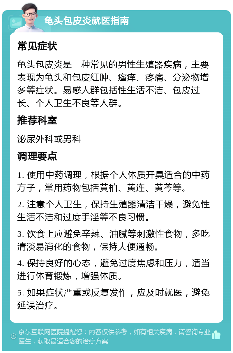 龟头包皮炎就医指南 常见症状 龟头包皮炎是一种常见的男性生殖器疾病，主要表现为龟头和包皮红肿、瘙痒、疼痛、分泌物增多等症状。易感人群包括性生活不洁、包皮过长、个人卫生不良等人群。 推荐科室 泌尿外科或男科 调理要点 1. 使用中药调理，根据个人体质开具适合的中药方子，常用药物包括黄柏、黄连、黄芩等。 2. 注意个人卫生，保持生殖器清洁干燥，避免性生活不洁和过度手淫等不良习惯。 3. 饮食上应避免辛辣、油腻等刺激性食物，多吃清淡易消化的食物，保持大便通畅。 4. 保持良好的心态，避免过度焦虑和压力，适当进行体育锻炼，增强体质。 5. 如果症状严重或反复发作，应及时就医，避免延误治疗。