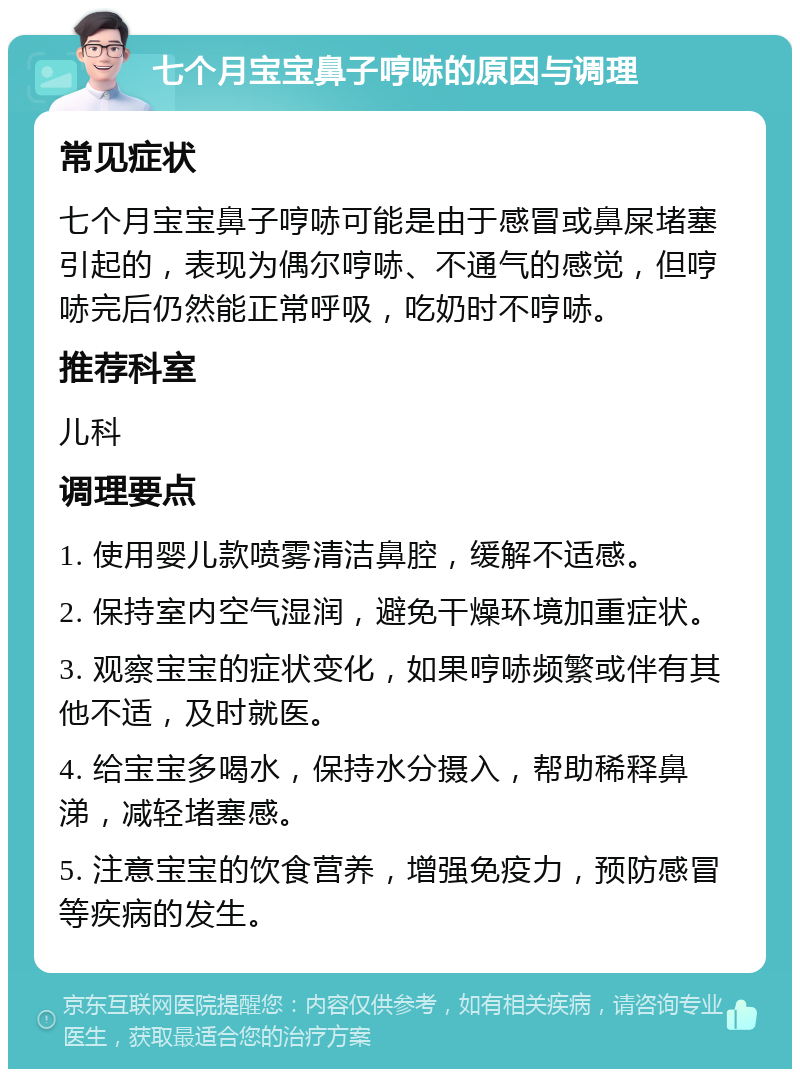 七个月宝宝鼻子哼哧的原因与调理 常见症状 七个月宝宝鼻子哼哧可能是由于感冒或鼻屎堵塞引起的，表现为偶尔哼哧、不通气的感觉，但哼哧完后仍然能正常呼吸，吃奶时不哼哧。 推荐科室 儿科 调理要点 1. 使用婴儿款喷雾清洁鼻腔，缓解不适感。 2. 保持室内空气湿润，避免干燥环境加重症状。 3. 观察宝宝的症状变化，如果哼哧频繁或伴有其他不适，及时就医。 4. 给宝宝多喝水，保持水分摄入，帮助稀释鼻涕，减轻堵塞感。 5. 注意宝宝的饮食营养，增强免疫力，预防感冒等疾病的发生。