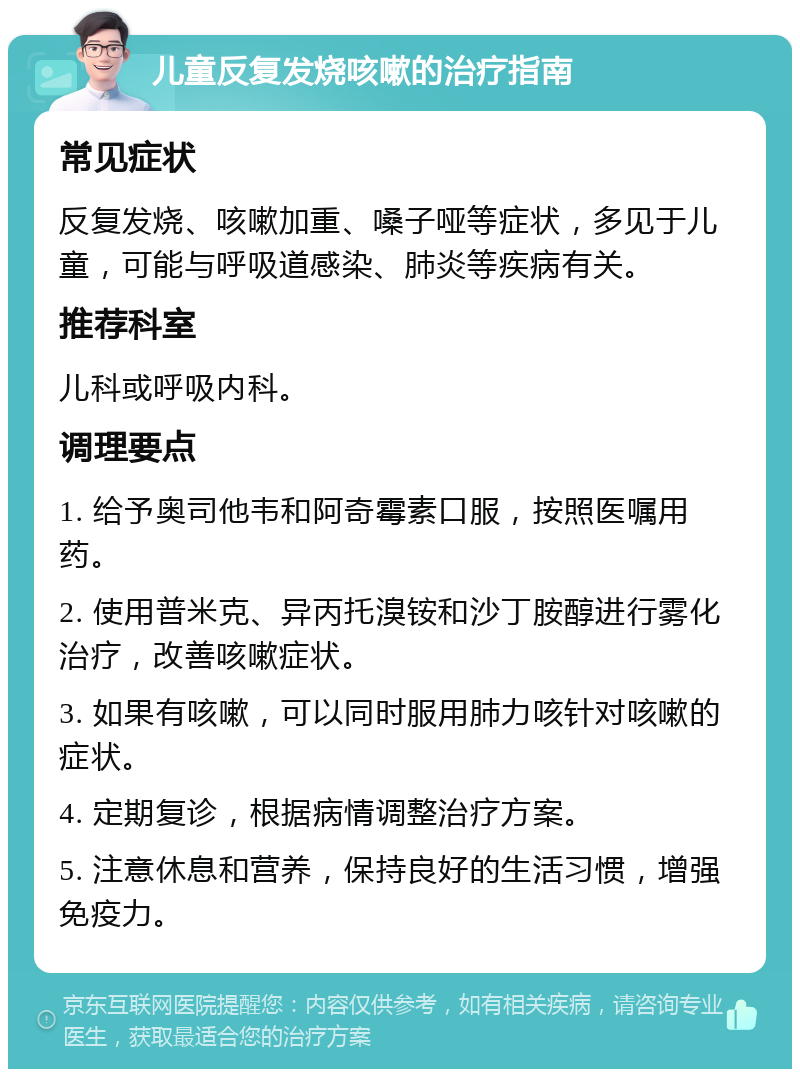 儿童反复发烧咳嗽的治疗指南 常见症状 反复发烧、咳嗽加重、嗓子哑等症状，多见于儿童，可能与呼吸道感染、肺炎等疾病有关。 推荐科室 儿科或呼吸内科。 调理要点 1. 给予奥司他韦和阿奇霉素口服，按照医嘱用药。 2. 使用普米克、异丙托溴铵和沙丁胺醇进行雾化治疗，改善咳嗽症状。 3. 如果有咳嗽，可以同时服用肺力咳针对咳嗽的症状。 4. 定期复诊，根据病情调整治疗方案。 5. 注意休息和营养，保持良好的生活习惯，增强免疫力。