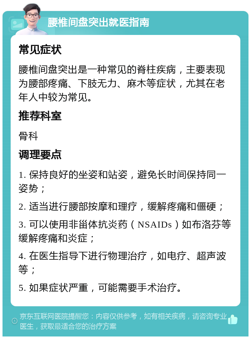 腰椎间盘突出就医指南 常见症状 腰椎间盘突出是一种常见的脊柱疾病，主要表现为腰部疼痛、下肢无力、麻木等症状，尤其在老年人中较为常见。 推荐科室 骨科 调理要点 1. 保持良好的坐姿和站姿，避免长时间保持同一姿势； 2. 适当进行腰部按摩和理疗，缓解疼痛和僵硬； 3. 可以使用非甾体抗炎药（NSAIDs）如布洛芬等缓解疼痛和炎症； 4. 在医生指导下进行物理治疗，如电疗、超声波等； 5. 如果症状严重，可能需要手术治疗。