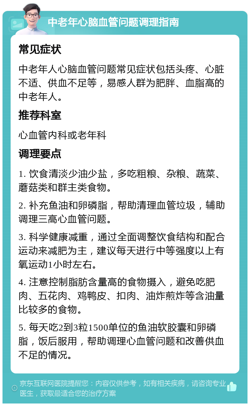 中老年心脑血管问题调理指南 常见症状 中老年人心脑血管问题常见症状包括头疼、心脏不适、供血不足等，易感人群为肥胖、血脂高的中老年人。 推荐科室 心血管内科或老年科 调理要点 1. 饮食清淡少油少盐，多吃粗粮、杂粮、蔬菜、蘑菇类和群主类食物。 2. 补充鱼油和卵磷脂，帮助清理血管垃圾，辅助调理三高心血管问题。 3. 科学健康减重，通过全面调整饮食结构和配合运动来减肥为主，建议每天进行中等强度以上有氧运动1小时左右。 4. 注意控制脂肪含量高的食物摄入，避免吃肥肉、五花肉、鸡鸭皮、扣肉、油炸煎炸等含油量比较多的食物。 5. 每天吃2到3粒1500单位的鱼油软胶囊和卵磷脂，饭后服用，帮助调理心血管问题和改善供血不足的情况。