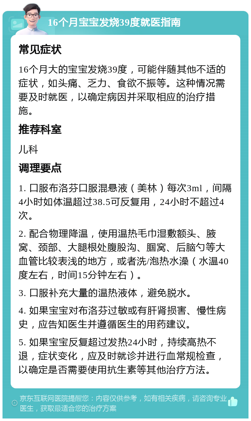 16个月宝宝发烧39度就医指南 常见症状 16个月大的宝宝发烧39度，可能伴随其他不适的症状，如头痛、乏力、食欲不振等。这种情况需要及时就医，以确定病因并采取相应的治疗措施。 推荐科室 儿科 调理要点 1. 口服布洛芬口服混悬液（美林）每次3ml，间隔4小时如体温超过38.5可反复用，24小时不超过4次。 2. 配合物理降温，使用温热毛巾湿敷额头、腋窝、颈部、大腿根处腹股沟、腘窝、后脑勺等大血管比较表浅的地方，或者洗/泡热水澡（水温40度左右，时间15分钟左右）。 3. 口服补充大量的温热液体，避免脱水。 4. 如果宝宝对布洛芬过敏或有肝肾损害、慢性病史，应告知医生并遵循医生的用药建议。 5. 如果宝宝反复超过发热24小时，持续高热不退，症状变化，应及时就诊并进行血常规检查，以确定是否需要使用抗生素等其他治疗方法。