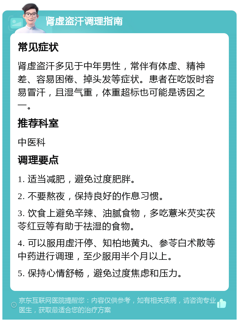 肾虚盗汗调理指南 常见症状 肾虚盗汗多见于中年男性，常伴有体虚、精神差、容易困倦、掉头发等症状。患者在吃饭时容易冒汗，且湿气重，体重超标也可能是诱因之一。 推荐科室 中医科 调理要点 1. 适当减肥，避免过度肥胖。 2. 不要熬夜，保持良好的作息习惯。 3. 饮食上避免辛辣、油腻食物，多吃薏米芡实茯苓红豆等有助于祛湿的食物。 4. 可以服用虚汗停、知柏地黄丸、参苓白术散等中药进行调理，至少服用半个月以上。 5. 保持心情舒畅，避免过度焦虑和压力。