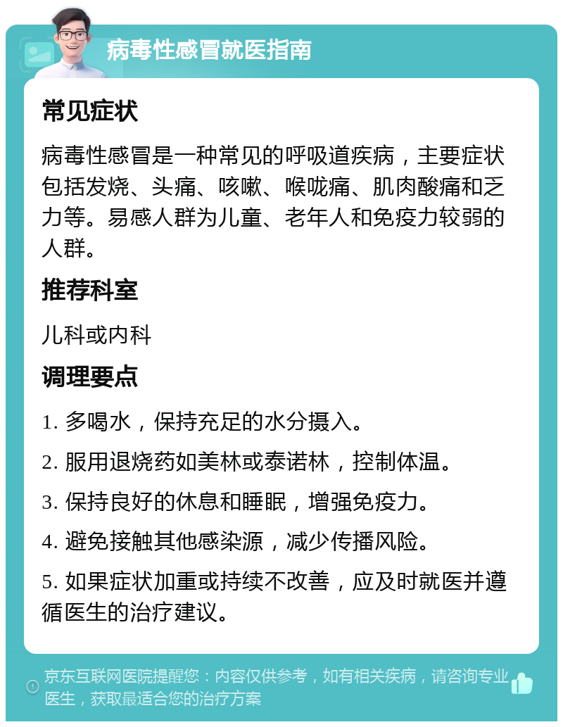 病毒性感冒就医指南 常见症状 病毒性感冒是一种常见的呼吸道疾病，主要症状包括发烧、头痛、咳嗽、喉咙痛、肌肉酸痛和乏力等。易感人群为儿童、老年人和免疫力较弱的人群。 推荐科室 儿科或内科 调理要点 1. 多喝水，保持充足的水分摄入。 2. 服用退烧药如美林或泰诺林，控制体温。 3. 保持良好的休息和睡眠，增强免疫力。 4. 避免接触其他感染源，减少传播风险。 5. 如果症状加重或持续不改善，应及时就医并遵循医生的治疗建议。