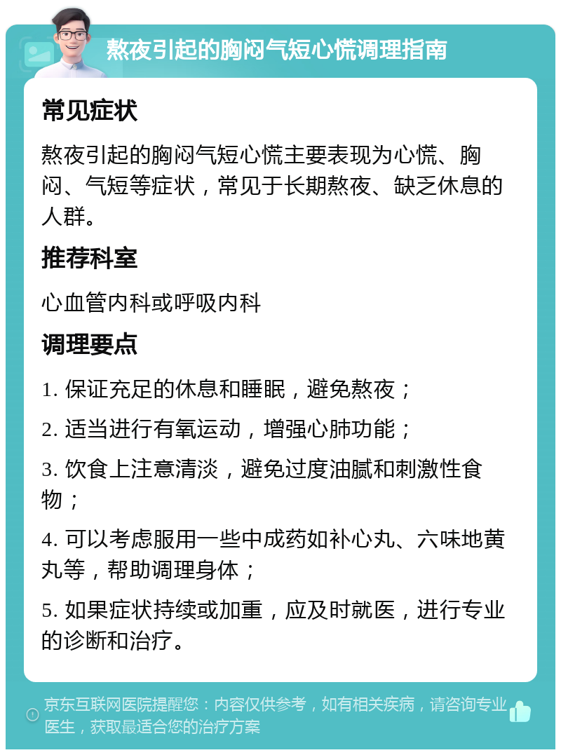 熬夜引起的胸闷气短心慌调理指南 常见症状 熬夜引起的胸闷气短心慌主要表现为心慌、胸闷、气短等症状，常见于长期熬夜、缺乏休息的人群。 推荐科室 心血管内科或呼吸内科 调理要点 1. 保证充足的休息和睡眠，避免熬夜； 2. 适当进行有氧运动，增强心肺功能； 3. 饮食上注意清淡，避免过度油腻和刺激性食物； 4. 可以考虑服用一些中成药如补心丸、六味地黄丸等，帮助调理身体； 5. 如果症状持续或加重，应及时就医，进行专业的诊断和治疗。