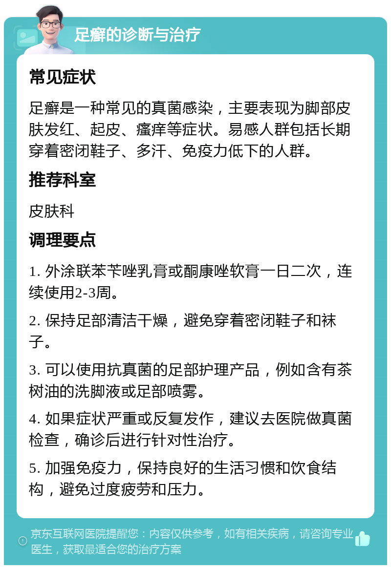 足癣的诊断与治疗 常见症状 足癣是一种常见的真菌感染，主要表现为脚部皮肤发红、起皮、瘙痒等症状。易感人群包括长期穿着密闭鞋子、多汗、免疫力低下的人群。 推荐科室 皮肤科 调理要点 1. 外涂联苯苄唑乳膏或酮康唑软膏一日二次，连续使用2-3周。 2. 保持足部清洁干燥，避免穿着密闭鞋子和袜子。 3. 可以使用抗真菌的足部护理产品，例如含有茶树油的洗脚液或足部喷雾。 4. 如果症状严重或反复发作，建议去医院做真菌检查，确诊后进行针对性治疗。 5. 加强免疫力，保持良好的生活习惯和饮食结构，避免过度疲劳和压力。