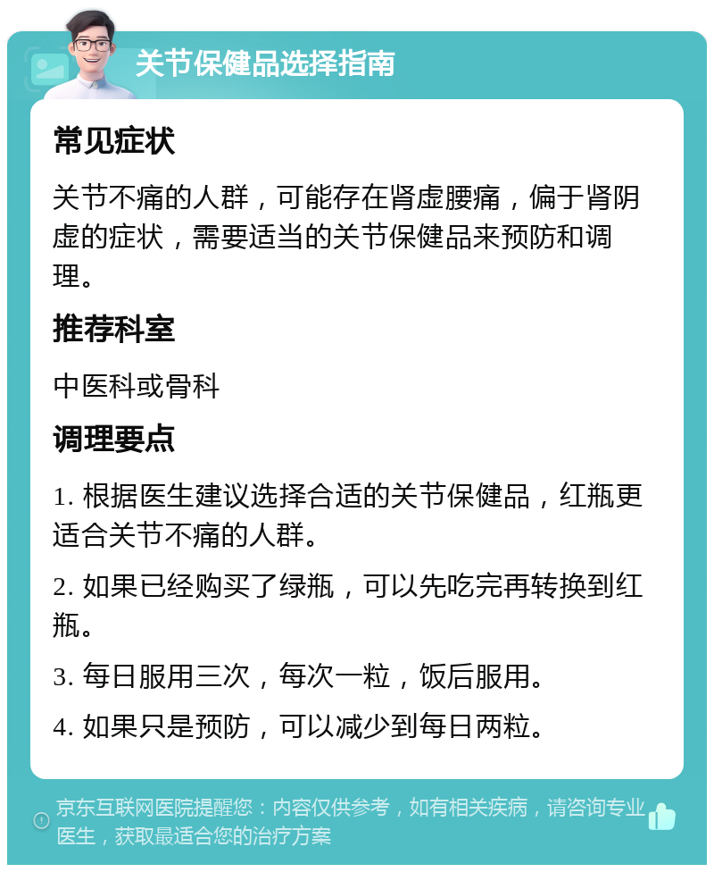 关节保健品选择指南 常见症状 关节不痛的人群，可能存在肾虚腰痛，偏于肾阴虚的症状，需要适当的关节保健品来预防和调理。 推荐科室 中医科或骨科 调理要点 1. 根据医生建议选择合适的关节保健品，红瓶更适合关节不痛的人群。 2. 如果已经购买了绿瓶，可以先吃完再转换到红瓶。 3. 每日服用三次，每次一粒，饭后服用。 4. 如果只是预防，可以减少到每日两粒。