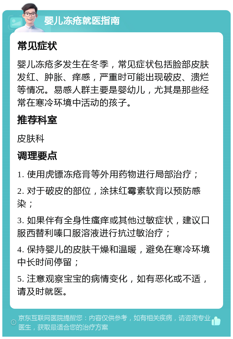 婴儿冻疮就医指南 常见症状 婴儿冻疮多发生在冬季，常见症状包括脸部皮肤发红、肿胀、痒感，严重时可能出现破皮、溃烂等情况。易感人群主要是婴幼儿，尤其是那些经常在寒冷环境中活动的孩子。 推荐科室 皮肤科 调理要点 1. 使用虎镖冻疮膏等外用药物进行局部治疗； 2. 对于破皮的部位，涂抹红霉素软膏以预防感染； 3. 如果伴有全身性瘙痒或其他过敏症状，建议口服西替利嗪口服溶液进行抗过敏治疗； 4. 保持婴儿的皮肤干燥和温暖，避免在寒冷环境中长时间停留； 5. 注意观察宝宝的病情变化，如有恶化或不适，请及时就医。