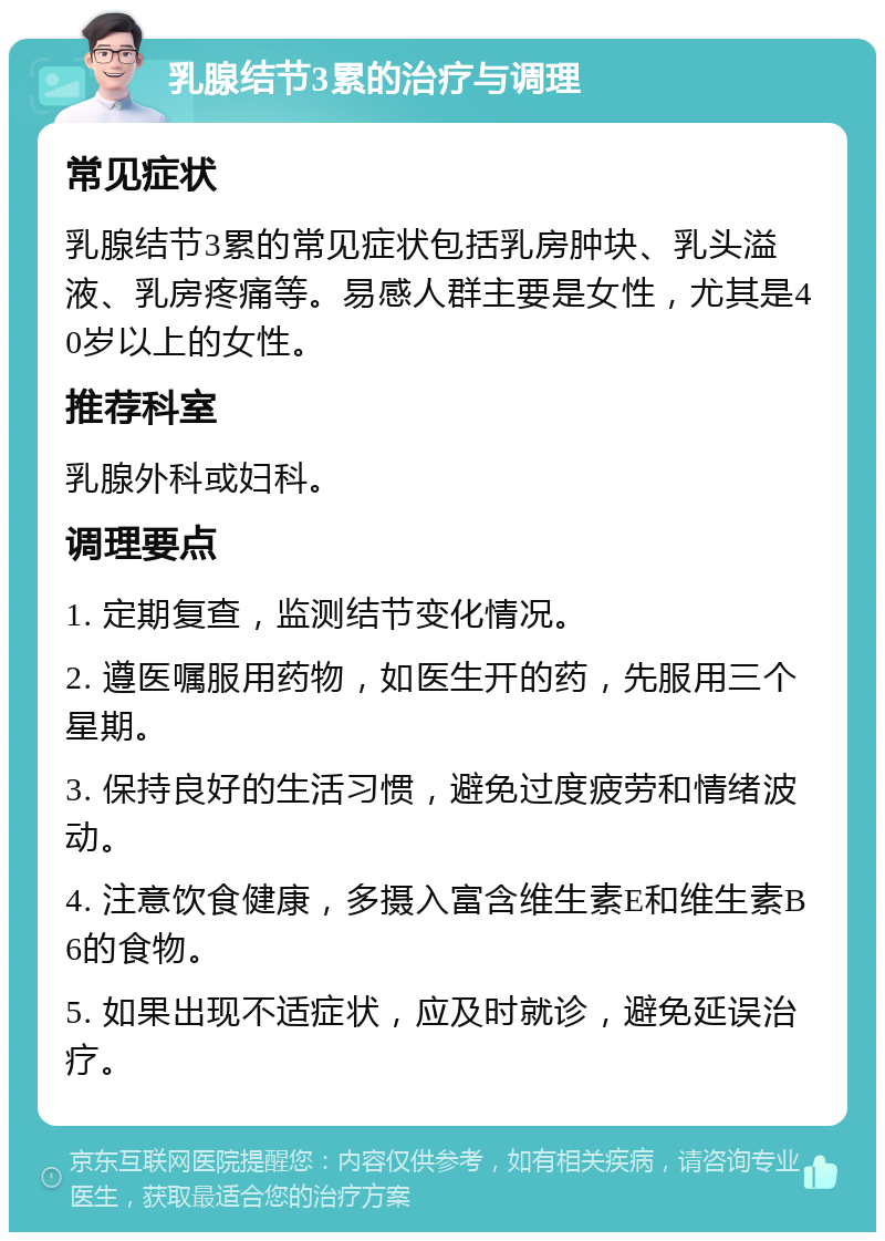 乳腺结节3累的治疗与调理 常见症状 乳腺结节3累的常见症状包括乳房肿块、乳头溢液、乳房疼痛等。易感人群主要是女性，尤其是40岁以上的女性。 推荐科室 乳腺外科或妇科。 调理要点 1. 定期复查，监测结节变化情况。 2. 遵医嘱服用药物，如医生开的药，先服用三个星期。 3. 保持良好的生活习惯，避免过度疲劳和情绪波动。 4. 注意饮食健康，多摄入富含维生素E和维生素B6的食物。 5. 如果出现不适症状，应及时就诊，避免延误治疗。