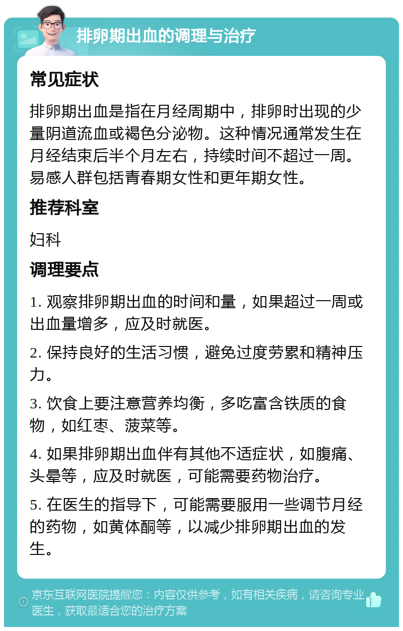 排卵期出血的调理与治疗 常见症状 排卵期出血是指在月经周期中，排卵时出现的少量阴道流血或褐色分泌物。这种情况通常发生在月经结束后半个月左右，持续时间不超过一周。易感人群包括青春期女性和更年期女性。 推荐科室 妇科 调理要点 1. 观察排卵期出血的时间和量，如果超过一周或出血量增多，应及时就医。 2. 保持良好的生活习惯，避免过度劳累和精神压力。 3. 饮食上要注意营养均衡，多吃富含铁质的食物，如红枣、菠菜等。 4. 如果排卵期出血伴有其他不适症状，如腹痛、头晕等，应及时就医，可能需要药物治疗。 5. 在医生的指导下，可能需要服用一些调节月经的药物，如黄体酮等，以减少排卵期出血的发生。