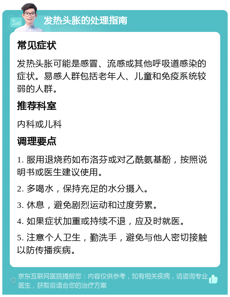 发热头胀的处理指南 常见症状 发热头胀可能是感冒、流感或其他呼吸道感染的症状。易感人群包括老年人、儿童和免疫系统较弱的人群。 推荐科室 内科或儿科 调理要点 1. 服用退烧药如布洛芬或对乙酰氨基酚，按照说明书或医生建议使用。 2. 多喝水，保持充足的水分摄入。 3. 休息，避免剧烈运动和过度劳累。 4. 如果症状加重或持续不退，应及时就医。 5. 注意个人卫生，勤洗手，避免与他人密切接触以防传播疾病。