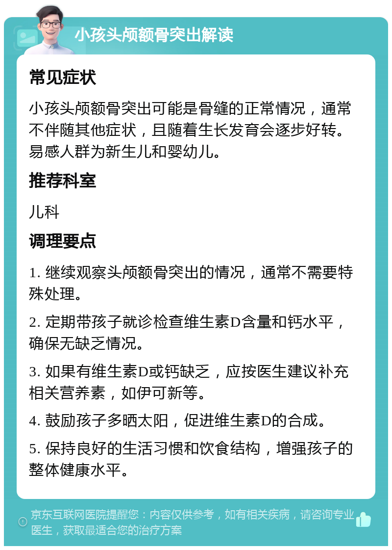 小孩头颅额骨突出解读 常见症状 小孩头颅额骨突出可能是骨缝的正常情况，通常不伴随其他症状，且随着生长发育会逐步好转。易感人群为新生儿和婴幼儿。 推荐科室 儿科 调理要点 1. 继续观察头颅额骨突出的情况，通常不需要特殊处理。 2. 定期带孩子就诊检查维生素D含量和钙水平，确保无缺乏情况。 3. 如果有维生素D或钙缺乏，应按医生建议补充相关营养素，如伊可新等。 4. 鼓励孩子多晒太阳，促进维生素D的合成。 5. 保持良好的生活习惯和饮食结构，增强孩子的整体健康水平。