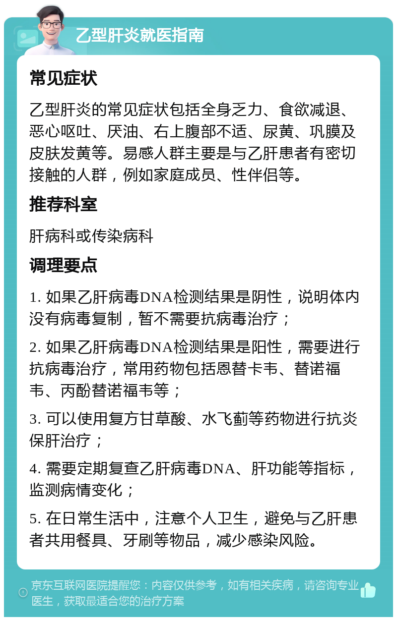 乙型肝炎就医指南 常见症状 乙型肝炎的常见症状包括全身乏力、食欲减退、恶心呕吐、厌油、右上腹部不适、尿黄、巩膜及皮肤发黄等。易感人群主要是与乙肝患者有密切接触的人群，例如家庭成员、性伴侣等。 推荐科室 肝病科或传染病科 调理要点 1. 如果乙肝病毒DNA检测结果是阴性，说明体内没有病毒复制，暂不需要抗病毒治疗； 2. 如果乙肝病毒DNA检测结果是阳性，需要进行抗病毒治疗，常用药物包括恩替卡韦、替诺福韦、丙酚替诺福韦等； 3. 可以使用复方甘草酸、水飞蓟等药物进行抗炎保肝治疗； 4. 需要定期复查乙肝病毒DNA、肝功能等指标，监测病情变化； 5. 在日常生活中，注意个人卫生，避免与乙肝患者共用餐具、牙刷等物品，减少感染风险。