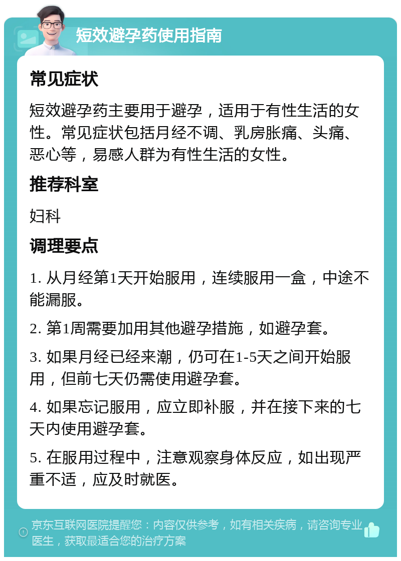 短效避孕药使用指南 常见症状 短效避孕药主要用于避孕，适用于有性生活的女性。常见症状包括月经不调、乳房胀痛、头痛、恶心等，易感人群为有性生活的女性。 推荐科室 妇科 调理要点 1. 从月经第1天开始服用，连续服用一盒，中途不能漏服。 2. 第1周需要加用其他避孕措施，如避孕套。 3. 如果月经已经来潮，仍可在1-5天之间开始服用，但前七天仍需使用避孕套。 4. 如果忘记服用，应立即补服，并在接下来的七天内使用避孕套。 5. 在服用过程中，注意观察身体反应，如出现严重不适，应及时就医。