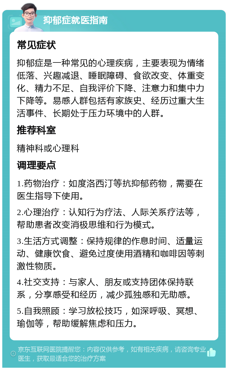 抑郁症就医指南 常见症状 抑郁症是一种常见的心理疾病，主要表现为情绪低落、兴趣减退、睡眠障碍、食欲改变、体重变化、精力不足、自我评价下降、注意力和集中力下降等。易感人群包括有家族史、经历过重大生活事件、长期处于压力环境中的人群。 推荐科室 精神科或心理科 调理要点 1.药物治疗：如度洛西汀等抗抑郁药物，需要在医生指导下使用。 2.心理治疗：认知行为疗法、人际关系疗法等，帮助患者改变消极思维和行为模式。 3.生活方式调整：保持规律的作息时间、适量运动、健康饮食、避免过度使用酒精和咖啡因等刺激性物质。 4.社交支持：与家人、朋友或支持团体保持联系，分享感受和经历，减少孤独感和无助感。 5.自我照顾：学习放松技巧，如深呼吸、冥想、瑜伽等，帮助缓解焦虑和压力。