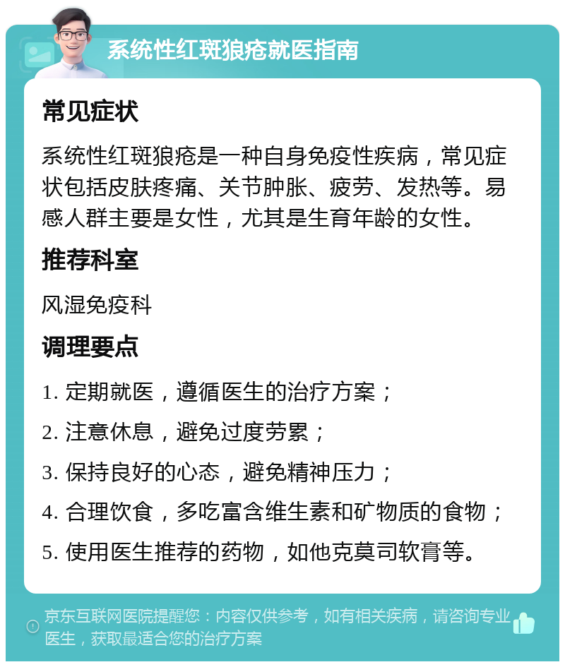 系统性红斑狼疮就医指南 常见症状 系统性红斑狼疮是一种自身免疫性疾病，常见症状包括皮肤疼痛、关节肿胀、疲劳、发热等。易感人群主要是女性，尤其是生育年龄的女性。 推荐科室 风湿免疫科 调理要点 1. 定期就医，遵循医生的治疗方案； 2. 注意休息，避免过度劳累； 3. 保持良好的心态，避免精神压力； 4. 合理饮食，多吃富含维生素和矿物质的食物； 5. 使用医生推荐的药物，如他克莫司软膏等。