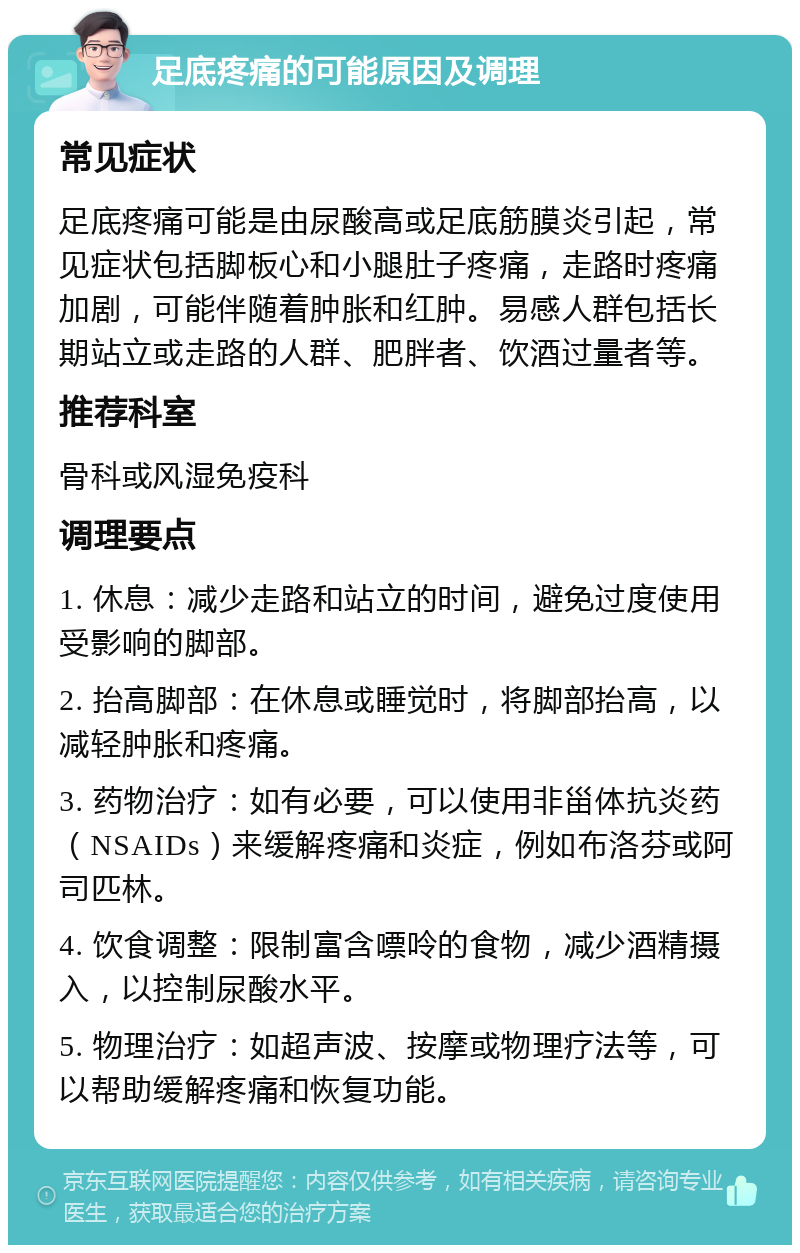 足底疼痛的可能原因及调理 常见症状 足底疼痛可能是由尿酸高或足底筋膜炎引起，常见症状包括脚板心和小腿肚子疼痛，走路时疼痛加剧，可能伴随着肿胀和红肿。易感人群包括长期站立或走路的人群、肥胖者、饮酒过量者等。 推荐科室 骨科或风湿免疫科 调理要点 1. 休息：减少走路和站立的时间，避免过度使用受影响的脚部。 2. 抬高脚部：在休息或睡觉时，将脚部抬高，以减轻肿胀和疼痛。 3. 药物治疗：如有必要，可以使用非甾体抗炎药（NSAIDs）来缓解疼痛和炎症，例如布洛芬或阿司匹林。 4. 饮食调整：限制富含嘌呤的食物，减少酒精摄入，以控制尿酸水平。 5. 物理治疗：如超声波、按摩或物理疗法等，可以帮助缓解疼痛和恢复功能。