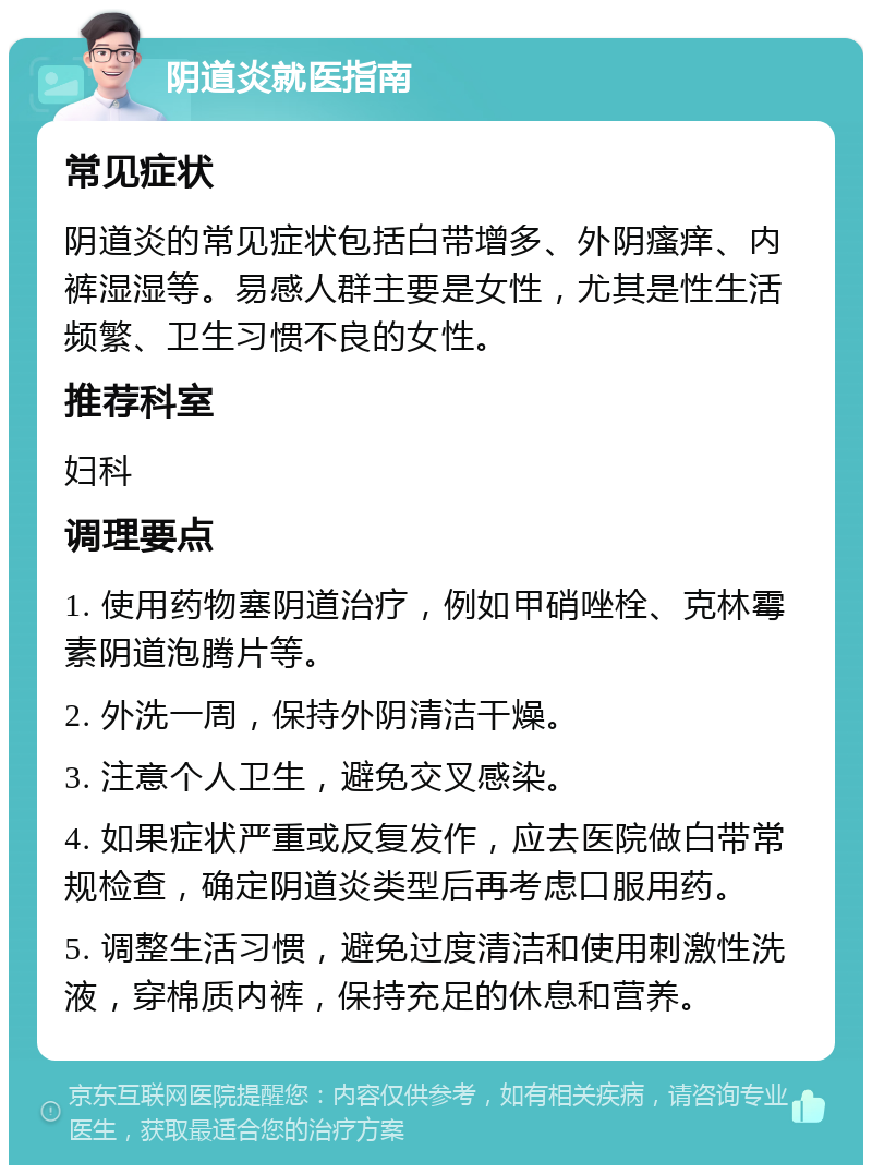 阴道炎就医指南 常见症状 阴道炎的常见症状包括白带增多、外阴瘙痒、内裤湿湿等。易感人群主要是女性，尤其是性生活频繁、卫生习惯不良的女性。 推荐科室 妇科 调理要点 1. 使用药物塞阴道治疗，例如甲硝唑栓、克林霉素阴道泡腾片等。 2. 外洗一周，保持外阴清洁干燥。 3. 注意个人卫生，避免交叉感染。 4. 如果症状严重或反复发作，应去医院做白带常规检查，确定阴道炎类型后再考虑口服用药。 5. 调整生活习惯，避免过度清洁和使用刺激性洗液，穿棉质内裤，保持充足的休息和营养。