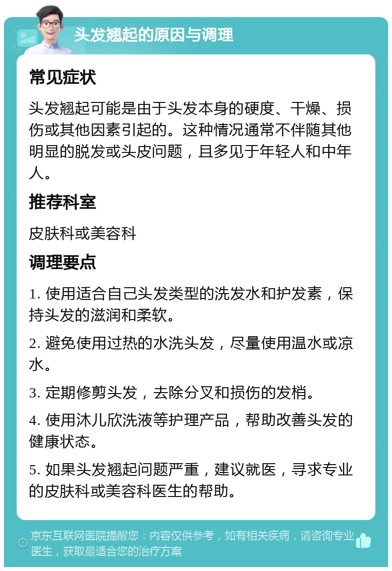 头发翘起的原因与调理 常见症状 头发翘起可能是由于头发本身的硬度、干燥、损伤或其他因素引起的。这种情况通常不伴随其他明显的脱发或头皮问题，且多见于年轻人和中年人。 推荐科室 皮肤科或美容科 调理要点 1. 使用适合自己头发类型的洗发水和护发素，保持头发的滋润和柔软。 2. 避免使用过热的水洗头发，尽量使用温水或凉水。 3. 定期修剪头发，去除分叉和损伤的发梢。 4. 使用沐儿欣洗液等护理产品，帮助改善头发的健康状态。 5. 如果头发翘起问题严重，建议就医，寻求专业的皮肤科或美容科医生的帮助。