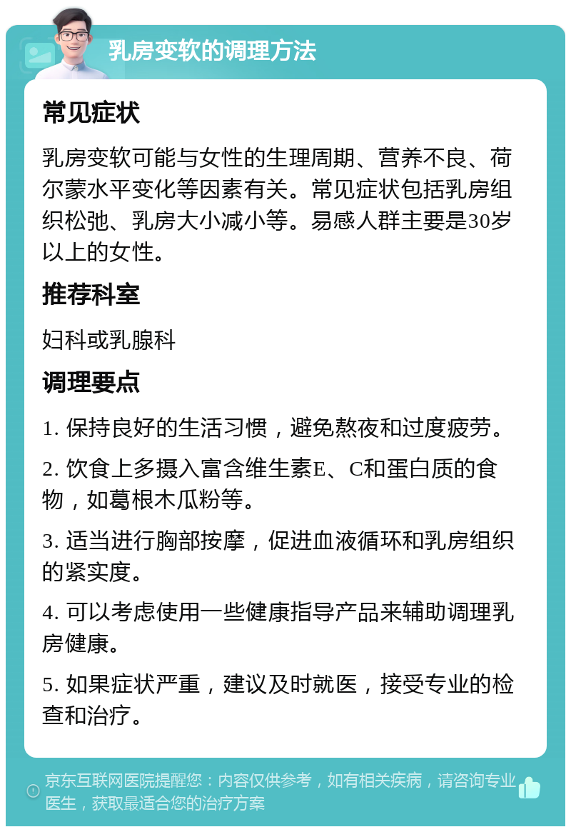 乳房变软的调理方法 常见症状 乳房变软可能与女性的生理周期、营养不良、荷尔蒙水平变化等因素有关。常见症状包括乳房组织松弛、乳房大小减小等。易感人群主要是30岁以上的女性。 推荐科室 妇科或乳腺科 调理要点 1. 保持良好的生活习惯，避免熬夜和过度疲劳。 2. 饮食上多摄入富含维生素E、C和蛋白质的食物，如葛根木瓜粉等。 3. 适当进行胸部按摩，促进血液循环和乳房组织的紧实度。 4. 可以考虑使用一些健康指导产品来辅助调理乳房健康。 5. 如果症状严重，建议及时就医，接受专业的检查和治疗。