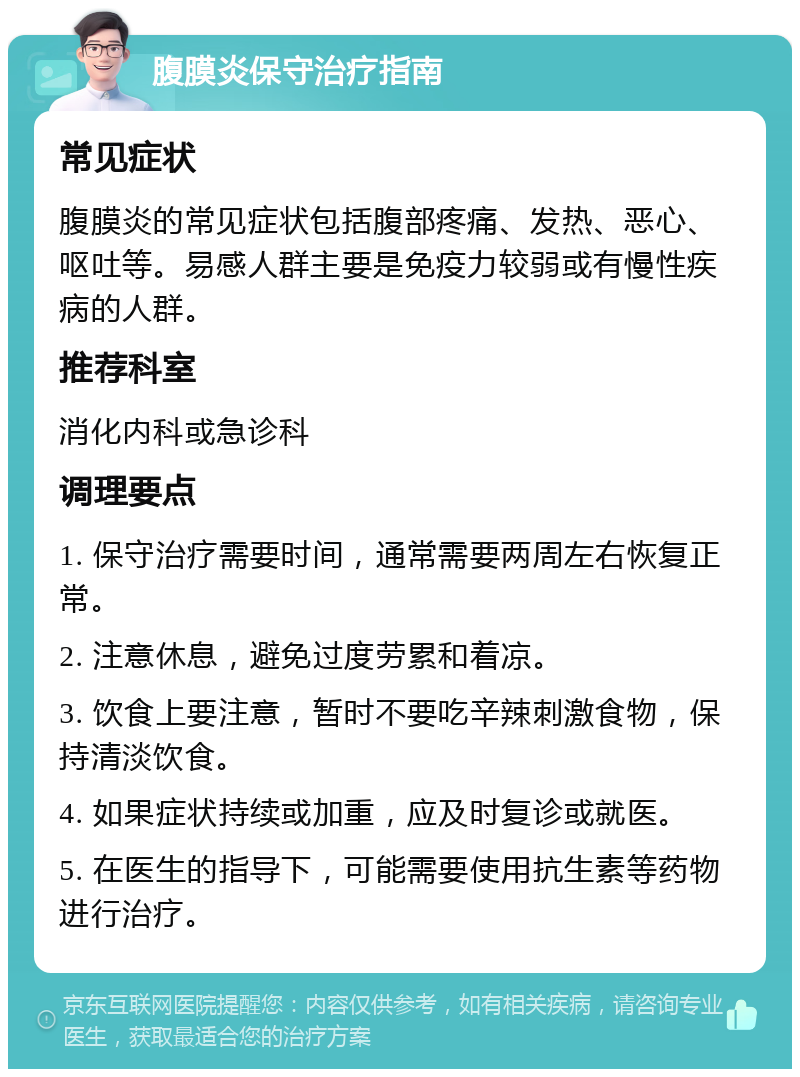 腹膜炎保守治疗指南 常见症状 腹膜炎的常见症状包括腹部疼痛、发热、恶心、呕吐等。易感人群主要是免疫力较弱或有慢性疾病的人群。 推荐科室 消化内科或急诊科 调理要点 1. 保守治疗需要时间，通常需要两周左右恢复正常。 2. 注意休息，避免过度劳累和着凉。 3. 饮食上要注意，暂时不要吃辛辣刺激食物，保持清淡饮食。 4. 如果症状持续或加重，应及时复诊或就医。 5. 在医生的指导下，可能需要使用抗生素等药物进行治疗。