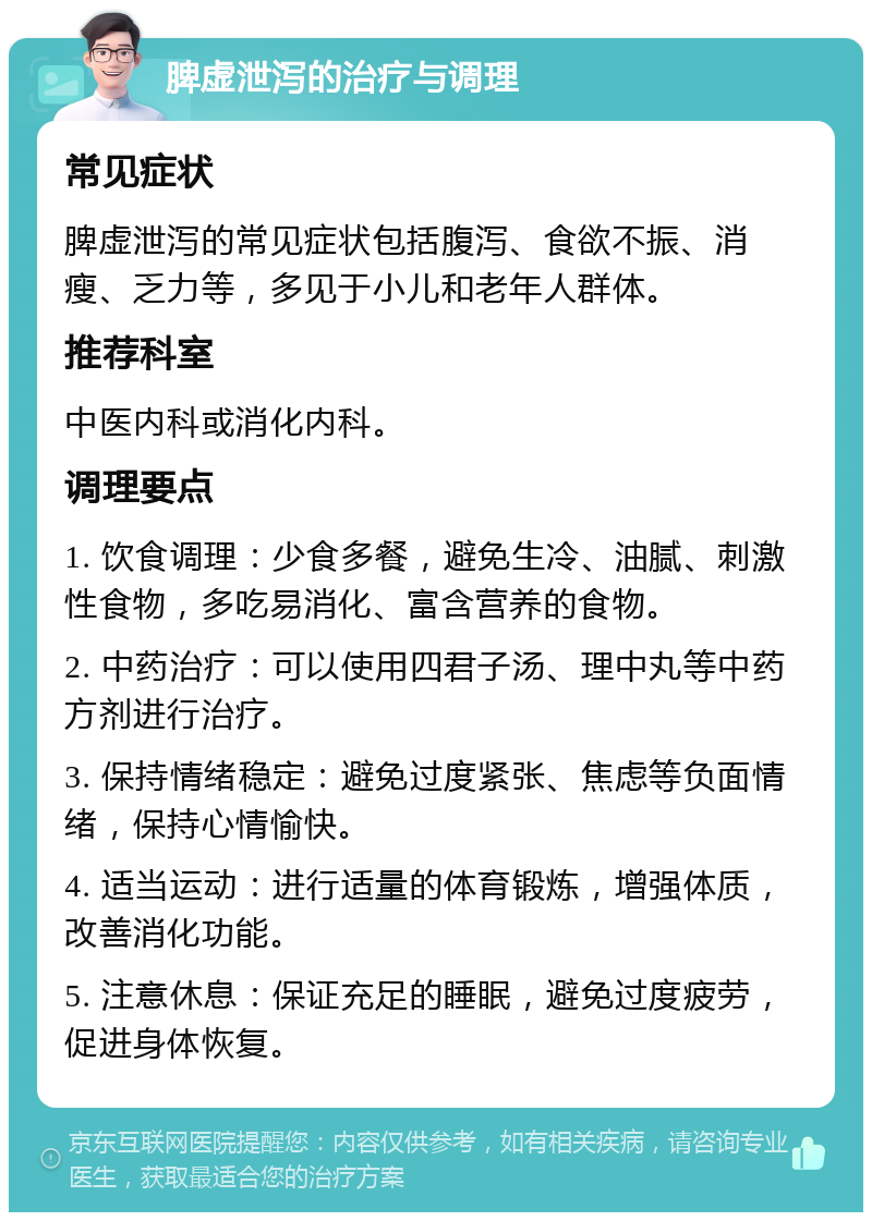 脾虚泄泻的治疗与调理 常见症状 脾虚泄泻的常见症状包括腹泻、食欲不振、消瘦、乏力等，多见于小儿和老年人群体。 推荐科室 中医内科或消化内科。 调理要点 1. 饮食调理：少食多餐，避免生冷、油腻、刺激性食物，多吃易消化、富含营养的食物。 2. 中药治疗：可以使用四君子汤、理中丸等中药方剂进行治疗。 3. 保持情绪稳定：避免过度紧张、焦虑等负面情绪，保持心情愉快。 4. 适当运动：进行适量的体育锻炼，增强体质，改善消化功能。 5. 注意休息：保证充足的睡眠，避免过度疲劳，促进身体恢复。