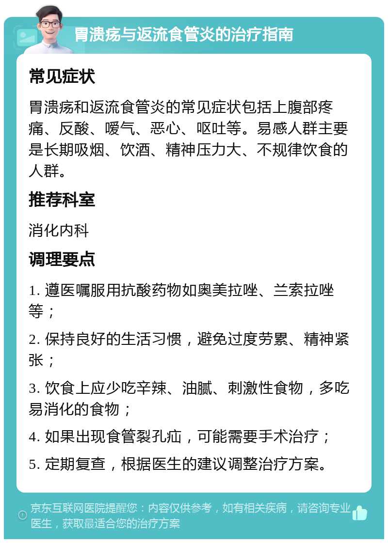 胃溃疡与返流食管炎的治疗指南 常见症状 胃溃疡和返流食管炎的常见症状包括上腹部疼痛、反酸、嗳气、恶心、呕吐等。易感人群主要是长期吸烟、饮酒、精神压力大、不规律饮食的人群。 推荐科室 消化内科 调理要点 1. 遵医嘱服用抗酸药物如奥美拉唑、兰索拉唑等； 2. 保持良好的生活习惯，避免过度劳累、精神紧张； 3. 饮食上应少吃辛辣、油腻、刺激性食物，多吃易消化的食物； 4. 如果出现食管裂孔疝，可能需要手术治疗； 5. 定期复查，根据医生的建议调整治疗方案。