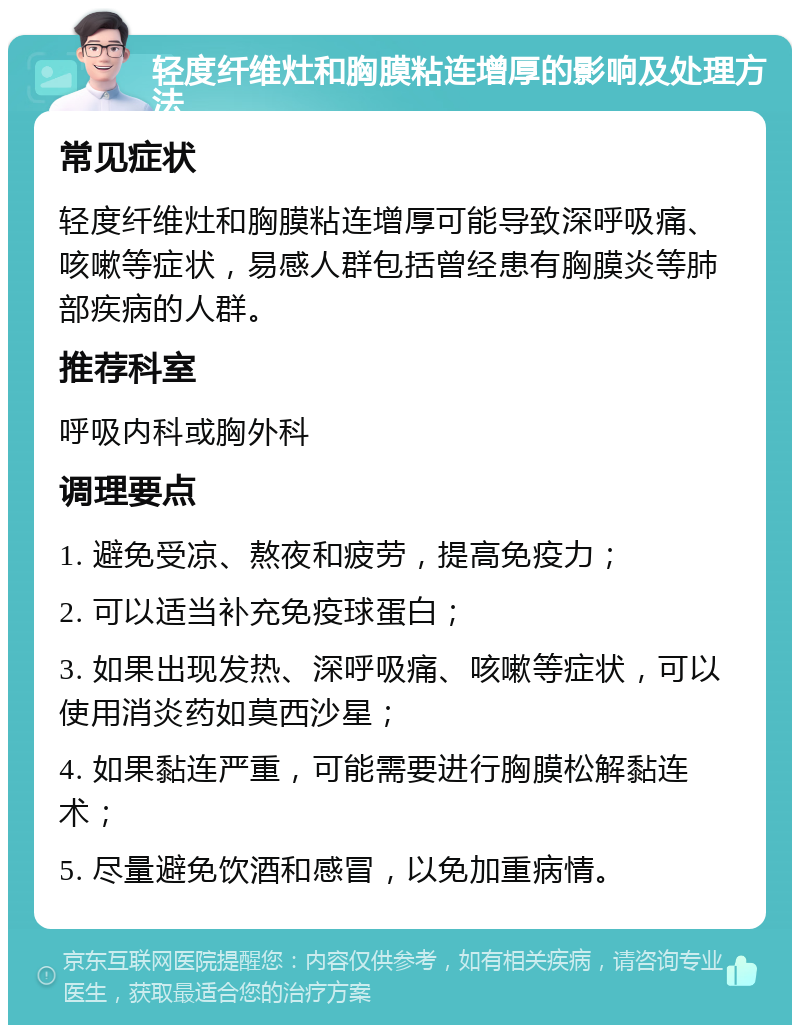 轻度纤维灶和胸膜粘连增厚的影响及处理方法 常见症状 轻度纤维灶和胸膜粘连增厚可能导致深呼吸痛、咳嗽等症状，易感人群包括曾经患有胸膜炎等肺部疾病的人群。 推荐科室 呼吸内科或胸外科 调理要点 1. 避免受凉、熬夜和疲劳，提高免疫力； 2. 可以适当补充免疫球蛋白； 3. 如果出现发热、深呼吸痛、咳嗽等症状，可以使用消炎药如莫西沙星； 4. 如果黏连严重，可能需要进行胸膜松解黏连术； 5. 尽量避免饮酒和感冒，以免加重病情。