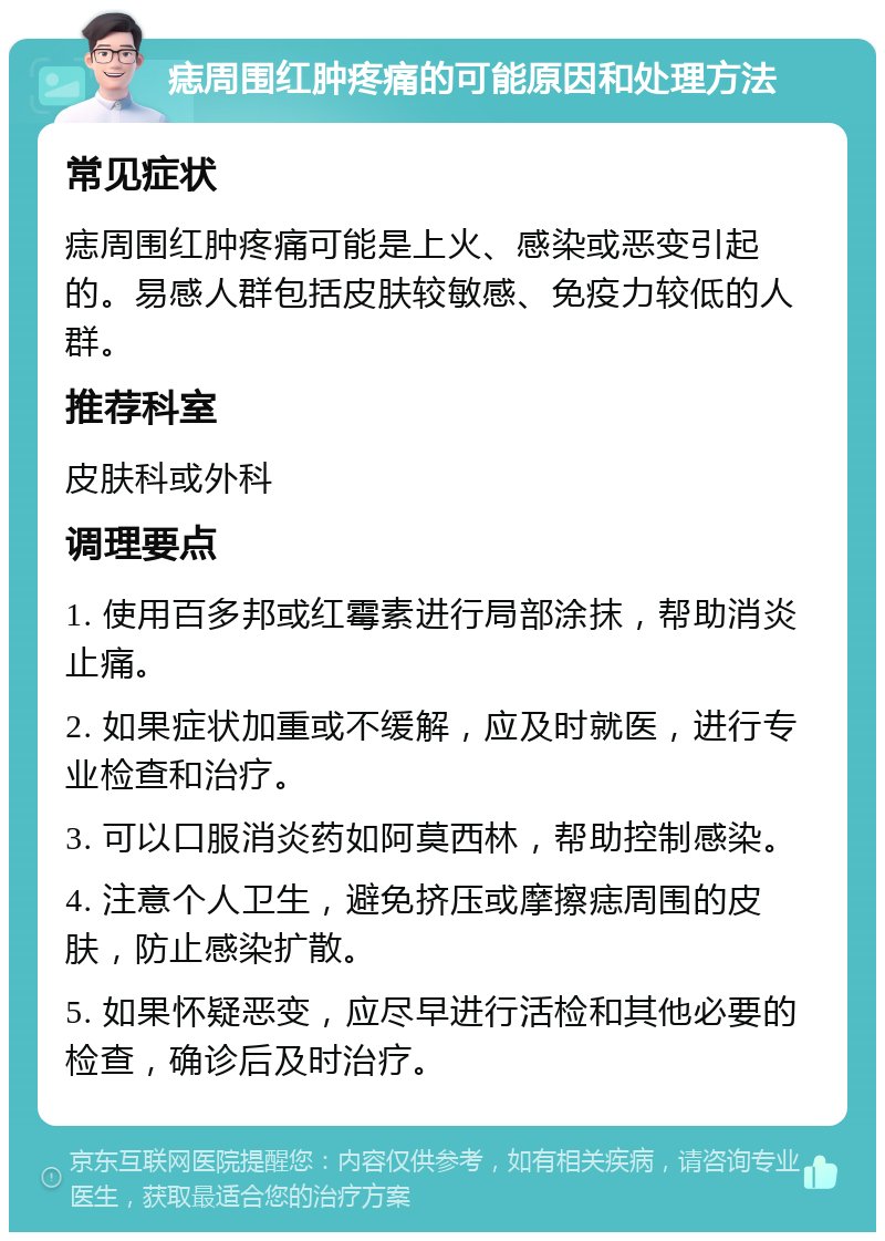 痣周围红肿疼痛的可能原因和处理方法 常见症状 痣周围红肿疼痛可能是上火、感染或恶变引起的。易感人群包括皮肤较敏感、免疫力较低的人群。 推荐科室 皮肤科或外科 调理要点 1. 使用百多邦或红霉素进行局部涂抹，帮助消炎止痛。 2. 如果症状加重或不缓解，应及时就医，进行专业检查和治疗。 3. 可以口服消炎药如阿莫西林，帮助控制感染。 4. 注意个人卫生，避免挤压或摩擦痣周围的皮肤，防止感染扩散。 5. 如果怀疑恶变，应尽早进行活检和其他必要的检查，确诊后及时治疗。