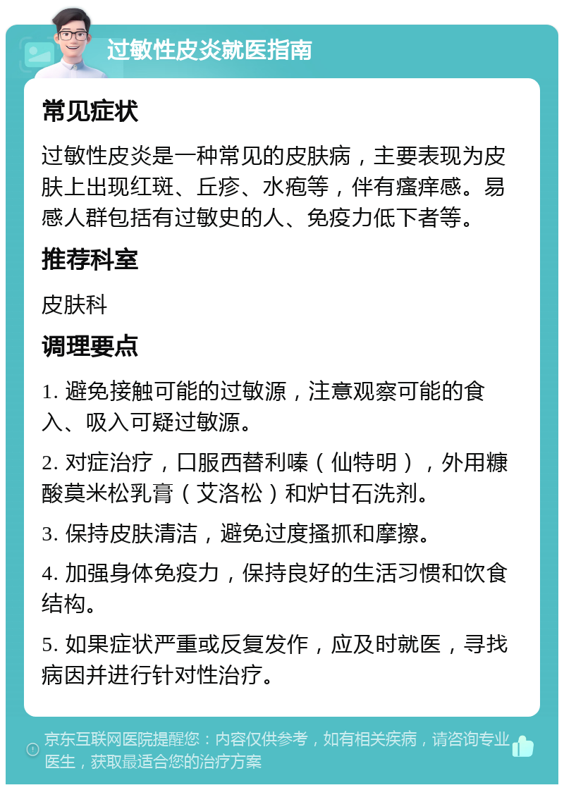 过敏性皮炎就医指南 常见症状 过敏性皮炎是一种常见的皮肤病，主要表现为皮肤上出现红斑、丘疹、水疱等，伴有瘙痒感。易感人群包括有过敏史的人、免疫力低下者等。 推荐科室 皮肤科 调理要点 1. 避免接触可能的过敏源，注意观察可能的食入、吸入可疑过敏源。 2. 对症治疗，口服西替利嗪（仙特明），外用糠酸莫米松乳膏（艾洛松）和炉甘石洗剂。 3. 保持皮肤清洁，避免过度搔抓和摩擦。 4. 加强身体免疫力，保持良好的生活习惯和饮食结构。 5. 如果症状严重或反复发作，应及时就医，寻找病因并进行针对性治疗。