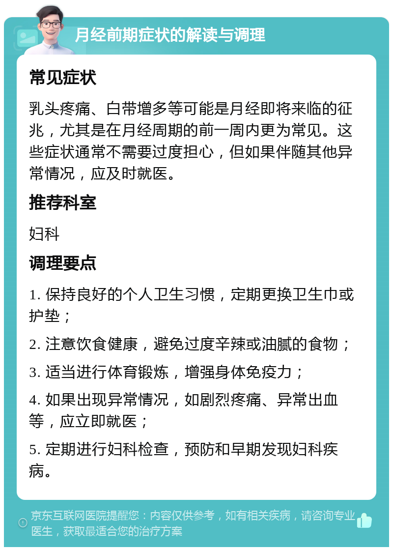 月经前期症状的解读与调理 常见症状 乳头疼痛、白带增多等可能是月经即将来临的征兆，尤其是在月经周期的前一周内更为常见。这些症状通常不需要过度担心，但如果伴随其他异常情况，应及时就医。 推荐科室 妇科 调理要点 1. 保持良好的个人卫生习惯，定期更换卫生巾或护垫； 2. 注意饮食健康，避免过度辛辣或油腻的食物； 3. 适当进行体育锻炼，增强身体免疫力； 4. 如果出现异常情况，如剧烈疼痛、异常出血等，应立即就医； 5. 定期进行妇科检查，预防和早期发现妇科疾病。