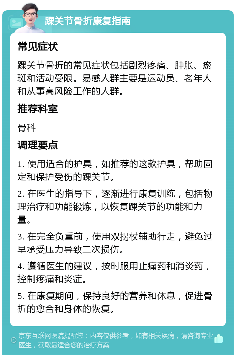 踝关节骨折康复指南 常见症状 踝关节骨折的常见症状包括剧烈疼痛、肿胀、瘀斑和活动受限。易感人群主要是运动员、老年人和从事高风险工作的人群。 推荐科室 骨科 调理要点 1. 使用适合的护具，如推荐的这款护具，帮助固定和保护受伤的踝关节。 2. 在医生的指导下，逐渐进行康复训练，包括物理治疗和功能锻炼，以恢复踝关节的功能和力量。 3. 在完全负重前，使用双拐杖辅助行走，避免过早承受压力导致二次损伤。 4. 遵循医生的建议，按时服用止痛药和消炎药，控制疼痛和炎症。 5. 在康复期间，保持良好的营养和休息，促进骨折的愈合和身体的恢复。